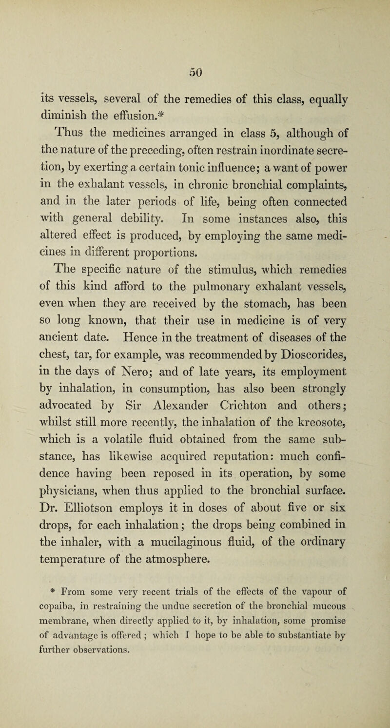 its vessels, several of the remedies of this class, equally diminish the effusion.* Thus the medicines arranged in class 5, although of the nature of the preceding, often restrain inordinate secre¬ tion, by exerting a certain tonic influence; a want of power in the exhalant vessels, in chronic bronchial complaints, and in the later periods of life, being often connected with general debility. In some instances also, this altered effect is produced, by employing the same medi¬ cines in different proportions. The specific nature of the stimulus, which remedies of this kind afford to the pulmonary exhalant vessels, even when they are received by the stomach, has been so long known, that their use in medicine is of very ancient date. Hence in the treatment of diseases of the chest, tar, for example, was recommended by Dioscorides, in the days of Nero; and of late years, its employment by inhalation, in consumption, has also been strongly advocated by Sir Alexander Crichton and others; whilst still more recently, the inhalation of the kreosote, which is a volatile fluid obtained from the same sub¬ stance, has likewise acquired reputation: much confi¬ dence having been reposed in its operation, by some physicians, when thus applied to the bronchial surface. Dr. Elliotson employs it in doses of about five or six drops, for each inhalation; the drops being combined in the inhaler, with a mucilaginous fluid, of the ordinary temperature of the atmosphere. * From some very recent trials of the effects of the vapour of copaiba, in restraining the undue secretion of the bronchial mucous membrane, when directly applied to it, by inhalation, some promise of advantage is offered ; which I hope to be able to substantiate by further observations.