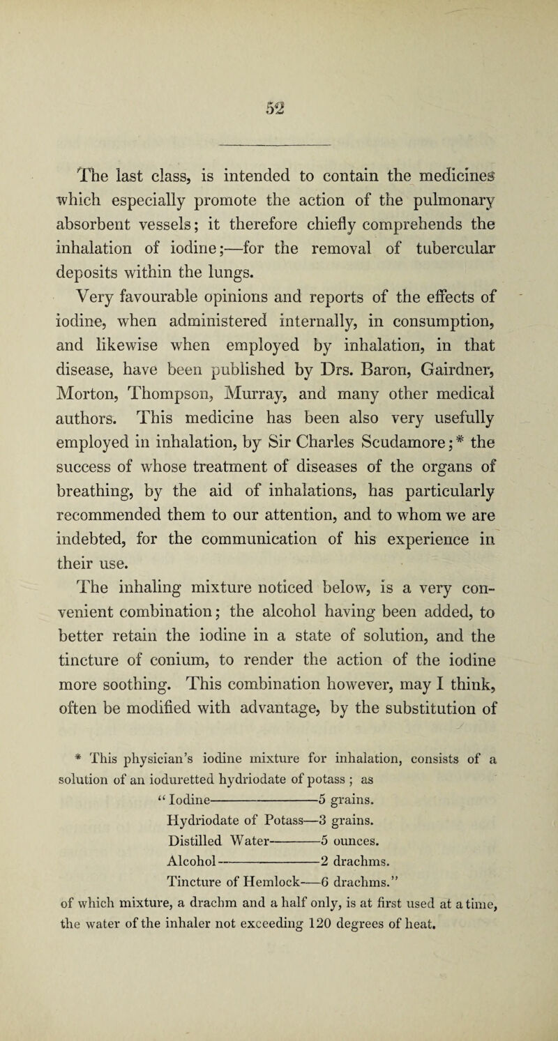 The last class, is intended to contain the medicine® which especially promote the action of the pulmonary absorbent vessels; it therefore chiefly comprehends the inhalation of iodine;—for the removal of tubercular deposits within the lungs. Very favourable opinions and reports of the effects of iodine, when administered internally, in consumption, and likewise when employed by inhalation, in that disease, have been published by Drs. Baron, Gairdner, Morton, Thompson, Murray, and many other medical authors. This medicine has been also very usefully employed in inhalation, by Sir Charles Scudamore; * the success of whose treatment of diseases of the organs of breathing, by the aid of inhalations, has particularly recommended them to our attention, and to whom we are indebted, for the communication of his experience in their use. The inhaling mixture noticed below, is a very con¬ venient combination; the alcohol having been added, to better retain the iodine in a state of solution, and the tincture of conium, to render the action of the iodine more soothing. This combination however, may I think, often be modified with advantage, by the substitution of * This physician’s iodine mixture for inhalation, consists of a solution of an ioduretted hydriodate of potass ; as “ Iodine-5 grains. Hydriodate of Potass—3 grains. Distilled Water-5 ounces. Alcohol-2 drachms. Tincture of Hemlock-6 drachms.” of which mixture, a drachm and a half only, is at first used at a time, the water of the inhaler not exceeding 120 degrees of heat.