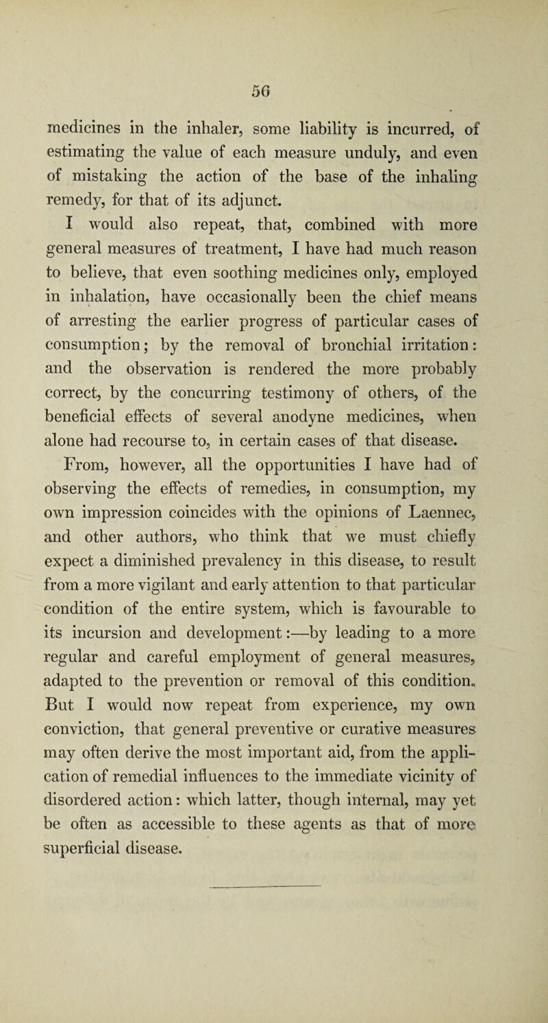 50 medicines in the inhaler, some liability is incurred, of estimating the value of each measure unduly, and even of mistaking the action of the base of the inhaling remedy, for that of its adjunct. I would also repeat, that, combined with more general measures of treatment, I have had much reason to believe, that even soothing medicines only, employed in inhalation, have occasionally been the chief means of arresting the earlier progress of particular cases of consumption; by the removal of bronchial irritation: and the observation is rendered the more probably correct, by the concurring testimony of others, of the beneficial effects of several anodyne medicines, when alone had recourse to, in certain cases of that disease. From, however, all the opportunities I have had of observing the effects of remedies, in consumption, my own impression coincides with the opinions of Laennec, and other authors, who think that we must chiefly expect a diminished prevalency in this disease, to result from a more vigilant and early attention to that particular condition of the entire system, which is favourable to its incursion and development:—by leading to a more regular and careful employment of general measures, adapted to the prevention or removal of this condition* But I would now repeat from experience, my own conviction, that general preventive or curative measures may often derive the most important aid, from the appli¬ cation of remedial influences to the immediate vicinitv of disordered action: which latter, though internal, may yet be often as accessible to these agents as that of more superficial disease.