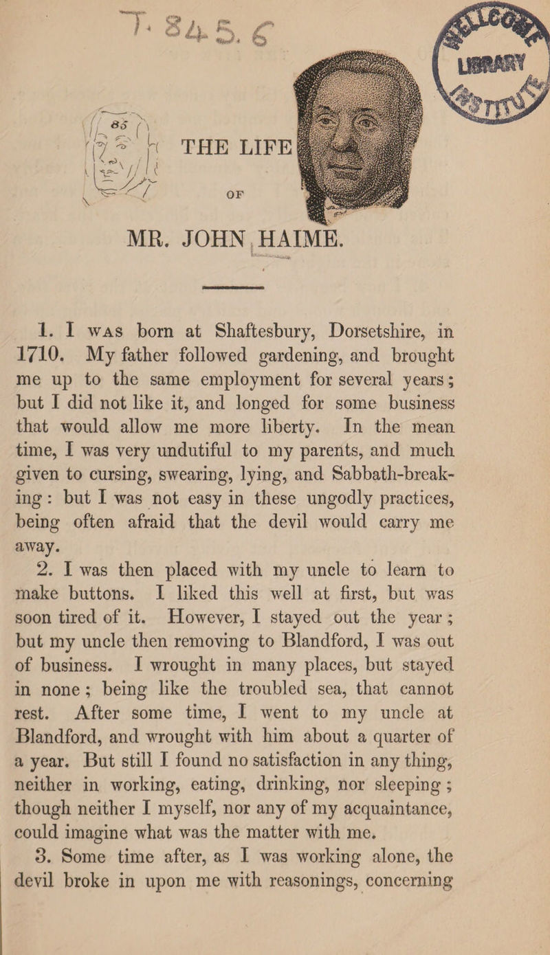 MR. JOHN.HAIME. 1. I WAS born at Shaftesbury, Dorsetshire, in 1710. My father followed gardening, and brought me up to the same employment for several years; but I did not like it, and longed for some business that would allow me more liberty. In the mean time, I was very undutiful to my parents, and much given to cursing, swearing, lying, and Sabbath-break¬ ing : but I was not easy in these ungodly practices, being often afraid that the devil would carry me away. 2. I was then placed with my uncle to learn to make buttons. I liked this well at first, but was soon tired of it. However, I stayed out the year ; but my uncle then removing to Blandford, I was out of business. I wrought in many places, but stayed in none; being like the troubled sea, that cannot rest. After some time, I went to my uncle at Blandford, and wrought with him about a quarter of a year. But still I found no satisfaction in any thing, neither in working, eating, drinking, nor sleeping; though neither I myself, nor any of my acquaintance, could imagine what was the matter with me. 3. Some time after, as I was working alone, the devil broke in upon me with reasonings, concerning