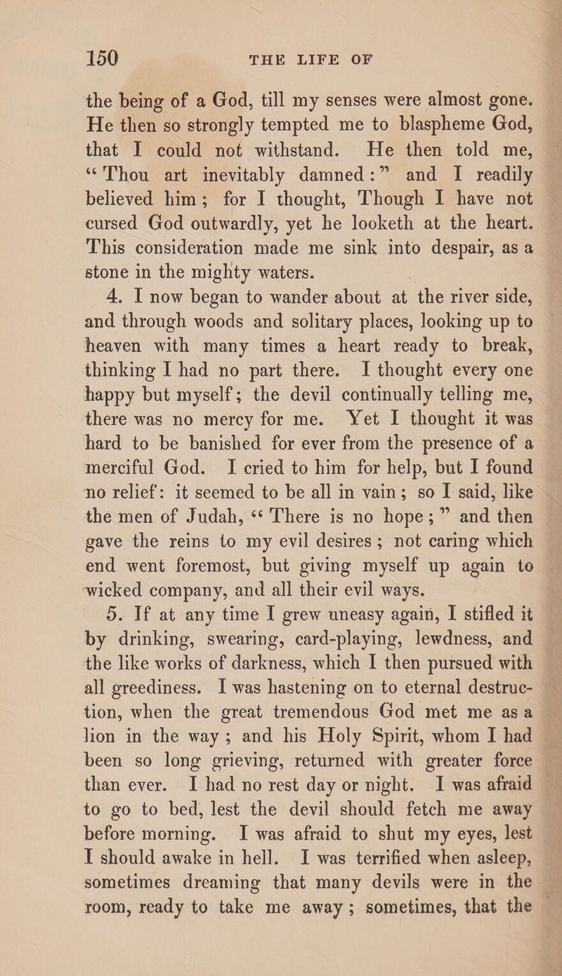 the being of a God, till my senses were almost gone. He then so strongly tempted me to blaspheme God, that I could not withstand. He then told me, “ Thou art inevitably damned: ” and I readily believed him ; for I thought. Though I have not cursed God outwardly, yet he looketh at the heart. This consideration made me sink into despair, as a stone in the mighty waters. 4. I now began to wander about at the river side, and through woods and solitary places, looking up to heaven with many times a heart ready to break, thinking I had no part there. I thought every one happy but myself; the devil continually telling me, there was no mercy for me. Yet I thought it was hard to be banished for ever from the presence of a merciful God. I cried to him for help, but I found no relief: it seemed to be all in vain; so I said, like the men of Judah, “ There is no hope;and then gave the reins to my evil desires; not caring which end went foremost, but giving myself up again to wicked company, and all their evil ways. 5. If at any time I grew uneasy again, I stifled it by drinking, swearing, card-playing, lewdness, and the like works of darkness, which I then pursued with all greediness. I was hastening on to eternal destruc¬ tion, when the great tremendous God met me as a lion in the way ; and his Holy Spirit, whom I had been so long grieving, returned with greater force than ever. I had no rest day or night. I was afraid to go to bed, lest the devil should fetch me away before morning. I was afraid to shut my eyes, lest I should awake in hell. I was terrifled when asleep, sometimes dreaming that many devils were in the room, ready to take me away; sometimes, that the