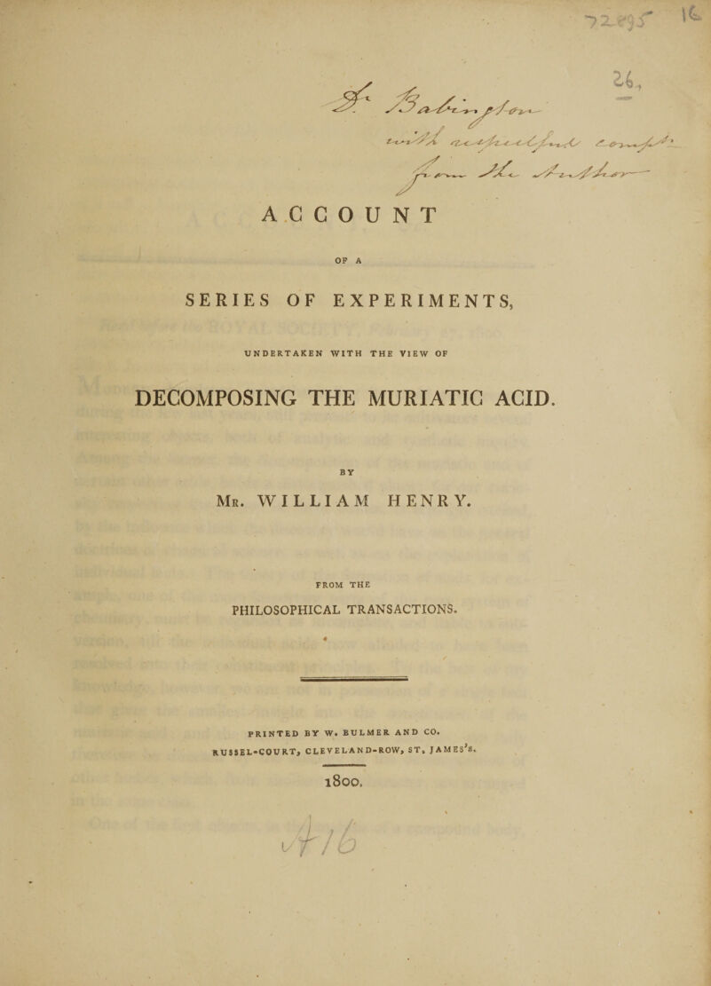 J. ■I ACCOUNT OF A SERIES OF EXPERIMENTS, UNDERTAKEN WITH THE VIEW OF DECOMPOSING THE MURIATIC ACID. BY Mr. WILLIAM HENRY. FROM THE PHILOSOPHICAL TRANSACTIONS, « PRINTED BY W. BULMER AND CO. RUSSEL-COURT, CLEVELAND-ROW, ST, JAMEs’s. 1800,