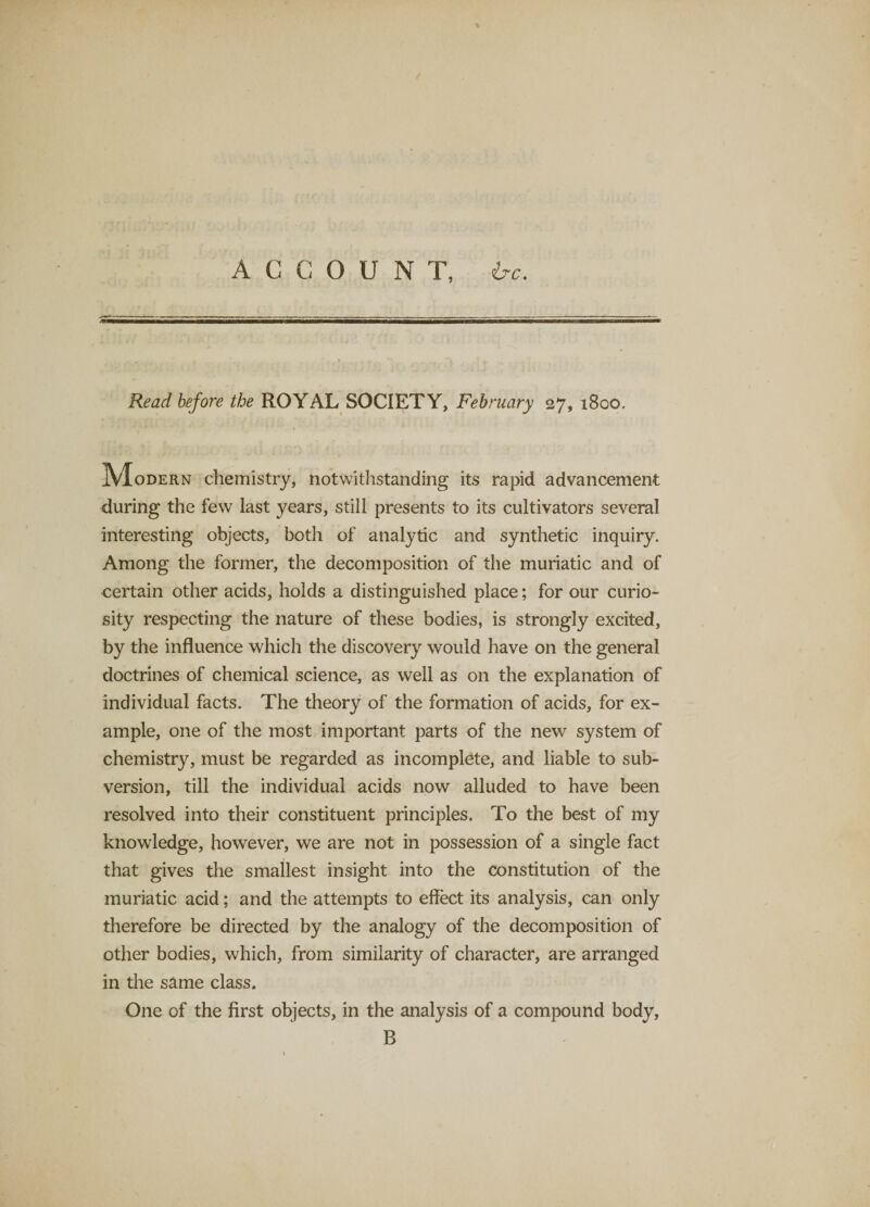 ACCOUNT, ire. Read before the ROYAL SOCIETY, February 27, 1800. IVIoDERN chemistry, notwithstanding its rapid advancement during the few last years, still presents to its cultivators several interesting objects, both of analytic and synthetic inquiry. Among the former, the decomposition of the muriatic and of certain other acids, holds a distinguished place; for our curio¬ sity respecting the nature of these bodies, is strongly excited, by the influence which the discovery would have on the general doctrines of chemical science, as well as on the explanation of individual facts. The theory of the formation of acids, for ex¬ ample, one of the most important parts of the new system of chemistry, must be regarded as incomplete, and liable to sub¬ version, till the individual acids now alluded to have been resolved into their constituent principles. To the best of my knowledge, however, we are not in possession of a single fact that gives the smallest insight into the constitution of the muriatic acid; and the attempts to effect its analysis, can only therefore be directed by the analogy of the decomposition of other bodies, which, from similarity of character, are arranged in the same class. One of the first objects, in the analysis of a compound body, B