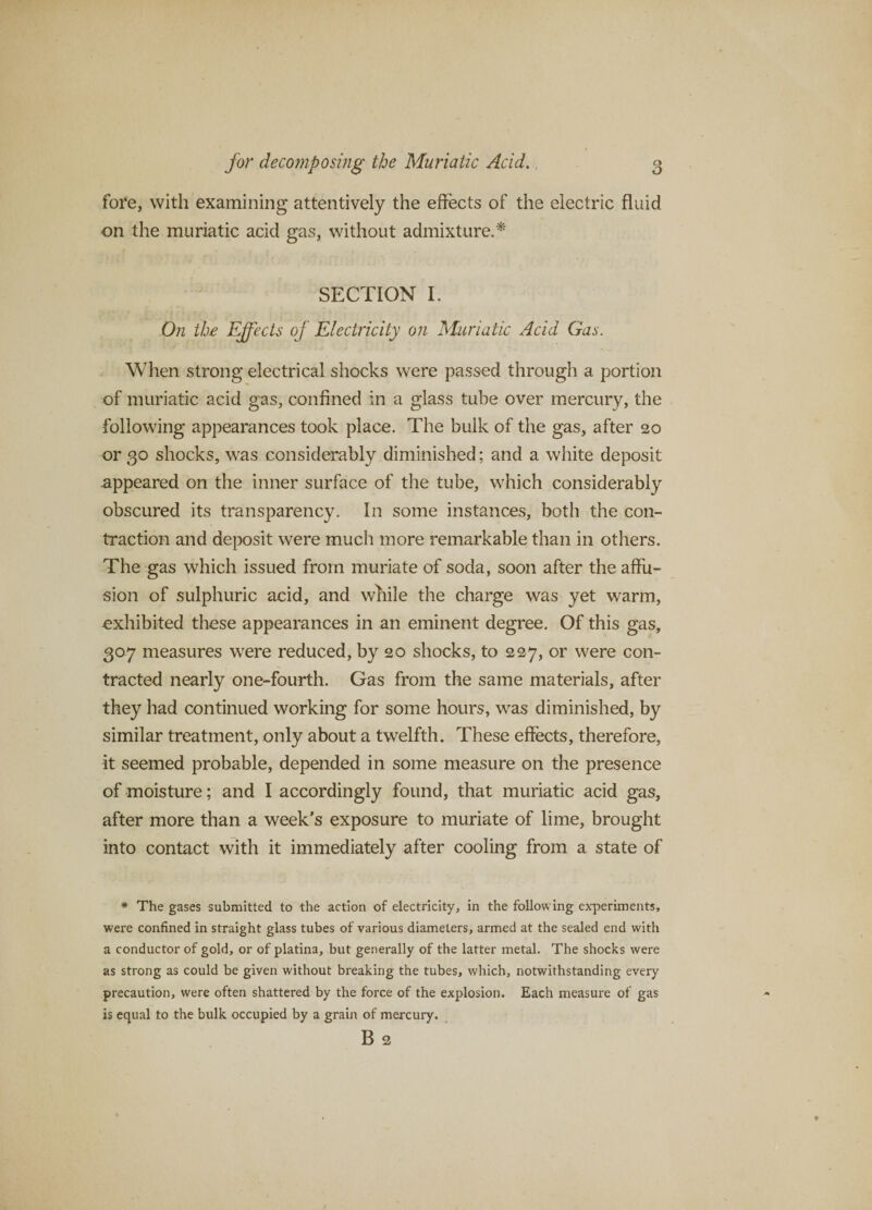 fore, with examining attentively the effects of the electric fluid on the muriatic acid gas, without admixture.^ SECTION I. 0;z the Effects of Electricity on Muriatic Acid Gas. When strong electrical shocks were passed through a portion of muriatic acid gas, confined in a glass tube over mercury, the following appearances took place. The bulk of the gas, after 20 or 30 shocks, was considerably diminished; and a white deposit appeared on the inner surface of the tube, which considerably obscured its transparency. In some instances, both the con¬ traction and deposit were much more remarkable than in others. The gas which issued from muriate of soda, soon after the affu¬ sion of sulphuric acid, and while the charge was yet warm, exhibited these appearances in an eminent degree. Of this gas, 307 measures were reduced, by 20 shocks, to 227, or were con¬ tracted nearly one-fourth. Gas from the same materials, after they had continued working for some hours, was diminished, by similar treatment, only about a twelfth. These effects, therefore, it seemed probable, depended in some measure on the presence of moisture; and I accordingly found, that muriatic acid gas, after more than a week's exposure to muriate of lime, brought into contact with it immediately after cooling from a state of * The gases submitted to the action of electricity, in the following experiments, were confined in straight glass tubes of various diameters, armed at the sealed end with a conductor of gold, or of platina, but generally of the latter metal. The shocks were as strong as could be given without breaking the tubes, which, notwithstanding every precaution, were often shattered by the force of the explosion. Each measure of gas is equal to the bulk occupied by a grain of mercury. B 2