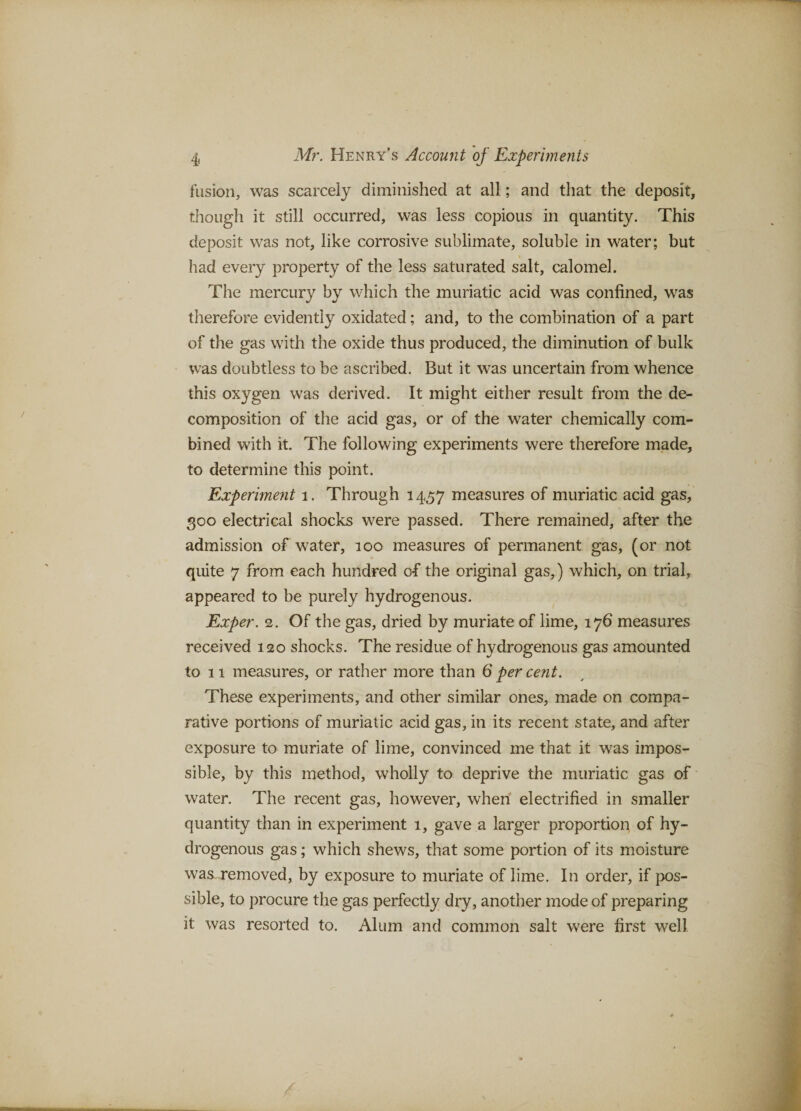 fusion, was scarcely diminished at all; and that the deposit, though it still occurred, was less copious in quantity. This deposit was not, like corrosive sublimate, soluble in water; but had every property of the less saturated salt, calomel. The mercury by which the muriatic acid was confined, was therefore evidently oxidated; and, to the combination of a part of the gas with the oxide thus produced, the diminution of bulk was doubtless to be ascribed. But it was uncertain from whence this oxygen was derived. It might either result from the de¬ composition of the acid gas, or of the water chemically com¬ bined with it. The following experiments were therefore made, to determine this point. Experiment i. Through 1457 measures of muriatic acid gas, 300 electrical shocks were passed. There remained, after the admission of water, 100 measures of permanent gas, (or not quite 7 from each hundred of the original gas,) which, on trial, appeared to be purely hydrogenous. Exper. 2. Of the gas, dried by muriate of lime, 176 measures received 120 shocks. The residue of hydrogenous gas amounted to 11 measures, or rather more than 6 per cent. These experiments, and other similar ones, made on compa¬ rative portions of muriatic acid gas, in its recent state, and after exposure to muriate of lime, convinced me that it was impos¬ sible, by this method, wholly to deprive the muriatic gas of water. The recent gas, however, when electrified in smaller quantity than in experiment 1, gave a larger proportion of hy¬ drogenous gas; which shews, that some portion of its moisture was^ removed, by exposure to muriate of lime. In order, if pos¬ sible, to procure the gas perfectly dry, another mode of preparing it was resorted to. Alum and common salt were first well