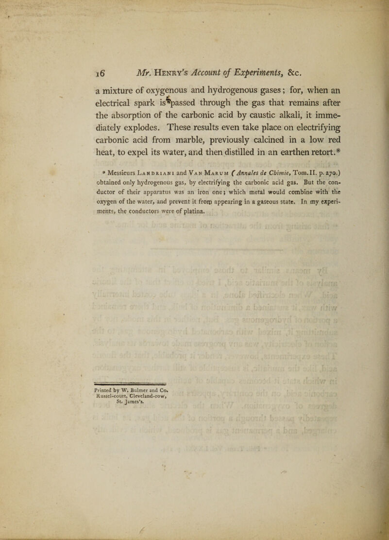 a mixture of oxygenous and hydrogenous gases; for, when an electrical spark is^assed through the gas that remains after the absorption of the carbonic acid by caustic alkali, it imme¬ diately explodes. These results even take place on electrifying carbonic acid from marble, previously calcined in a low red heat, to expel its water, and then distilled in an earthen retort.^ * Messieurs Landriani and Van Marum (Annales de Cbimie, Tom.IL p.270.) obtained only hydrogenous gas, by electrifying the carbonic acid gas. But the con¬ ductor of their apparatus was an iron one; which metal would combine with the oxygen of the water, and prevent it frorp appearing in a gaseous state. In my experi¬ ments, the conductors were of platina. Printed by W. Bulmer and Co. Russel-court, Cleveland-row, St. James’s.