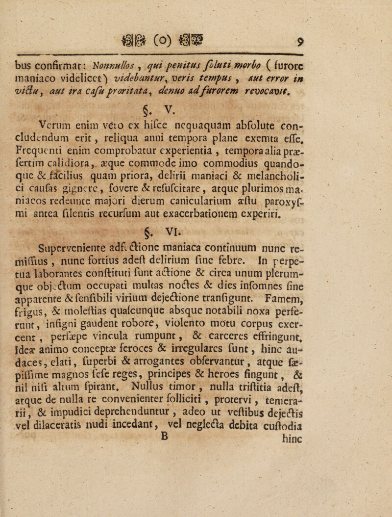 bus confirmat: ^oj%nullos , qui penitus foluti morbo ( furore inaniaco videlicet') videbantur^ veris tempus , aut error in vidu, aut ira cafu proritata^ denuo ad furorem revocavit. V. Verum enim veio ex hifce nequaquam abfolute con¬ cludendum erit, reliqua anni tempora plane exemta effe* Frequenti enim comprobatur experientia , tempora alia pr^e- fertim calidiora, a’quc commode imo commodius quando¬ que &.facilius quam priora, delirii maniaci & melancholi¬ ci caufas gignere , fovere & refufeitare, atque plurimos ma¬ niacos redeunte majori dierum canicularium aflu paroxyf- mi antea filcntis recurfum aut exacerbationem experiri. §. VI. Superveniente adfi dionc maniaca continuum nunc re- miiTius , nunc fortius adeft delirium fine febre. In perpe¬ tua laborantes conftituti funt actione & circa unum plerum¬ que objcdlum occupati multas nodles & dies infomnes fine apparente &fenfibili virium dejedione tranfigunt. Famem, frigus, & inoledias qualcunque absque notabili noxa perfe¬ runt, infigni gaudent robore, violento motu corpus exer¬ cent , perfsepe vincula rumpunt, & carceres effringunt, Idex animo conceptae feroces & irregulares funt, hinc au¬ daces, elati, fuperbi & arrogantes obfervantur, atque fe- piffime magnos fefe reges, principes & heroes fingunt, & nil nifi altum fpirant. Nullus timor, nulla triflitia adell, atque de nulla re convenienter folliciti, protervi, temera¬ rii , & impudici deprehenduntur , adeo ut vellibus dejeftis vel dilaceratis nudi incedant, vel neglecla debita cuftodia ^ hinc