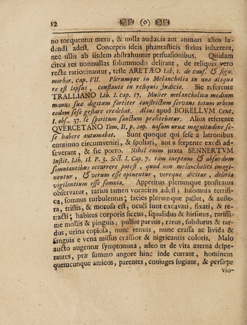 no torquentur metu , & nulla audacia aut animus alios hx- dendi adeft. Conceptis ideis phantafticis fixius inhvxrenc, nec ullis ab iisdem abfirahuntur perfualionibus. Quidam circa res nonnullas folummodo delirant, de reliquis veto recle ratiocinantur, tefie ARETiSO /. d§ cmjl morhor^ cap. VU. Plerumque in Melancholia in una aliqua re efi lapfus , conjiante in reliquis judicio. Sic referente TRALLIANO Lib, L cap, /7. Mulier melancholica medium munus fudc digitum fortiter conJlriBum fervans totum orbem eodamfefe gejiare credebat. Alius zpud BORELLVM Cent, / obf yj.Te fpiritnm fanBurn proHtebatur. Alius referente QVERCETANO /4 p. 2op, nafumurrm magnitudine fe- fe habere autumabat. Sunt quoque qui fefe a latronibus continuo circumveniri, & fpoliari, aut a ferpente exedi ad- feverant, & fic porro. Bihil enim juxta SENNERTVM Infi^it. Lib, it P* 5. SeB. I. Cap. 7, tam ineptum abfurdmn fomniantihits occurror e potefi , quod ?wn melancholici imagi^ ^nentur , ^ eerum ejfe opinentur , vereque dicitur , deliria ryiffiUntium ejfe fomnia. Appetitus plerumque proftratiis obfervatur, rarius tamen voracitas adefi \ Inlbmnia terrifi- ca fomnus turbulentus, facies plerumque pallet, h aufie- ra ^ triftis, & morofa eft, oculi iunt excavati, fixati, Ik rc- trafti ^ habitus corporis ficcus, fqualidus & hirfutus, rarifii- me mollis & pinguis,- pulfusparvus, rarus, fubdurus & tar¬ dus urina copiola, nunc tenuis, nunc craffa ac livida & fonguis e vena miflbs craffior & nigricantis coloris. Malo aufto augentur fympfomata , adeo ut de vita seterna defpc- rantes, pr^^ furnmo angore hinc inde currant, hominem quemcunque amicos, parentes,coniugesfugiant, & perfa^pe ^ vio-