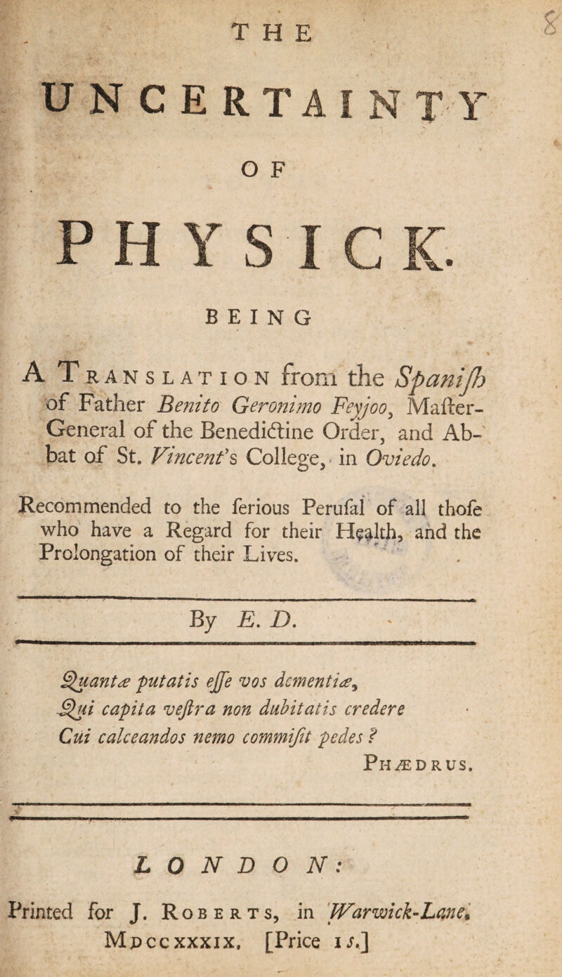 2 UN CERTAIN TY O F PHY S I C K. BEING 1 A Translation from the Spanifb of Father Benito Geronimo Feyjoo, Mailer- General of the Benediftine Order, and Ab- bat of St. Vincent's College, in Oviedo. Recommended to the ferious Perufal of all thofe who have a Regard for their Health, and the Prolongation of their Lives. By E. D. Quant# put alls ejfe vos dementi F$ui capita vejlra non dubitatis credere Cui calceandos nemo commifit pedes ? Ph^ed rus. LONDON: Printed for J. Roberts, in Warwick-Lane^ Mpccxxxix, [Price is.]