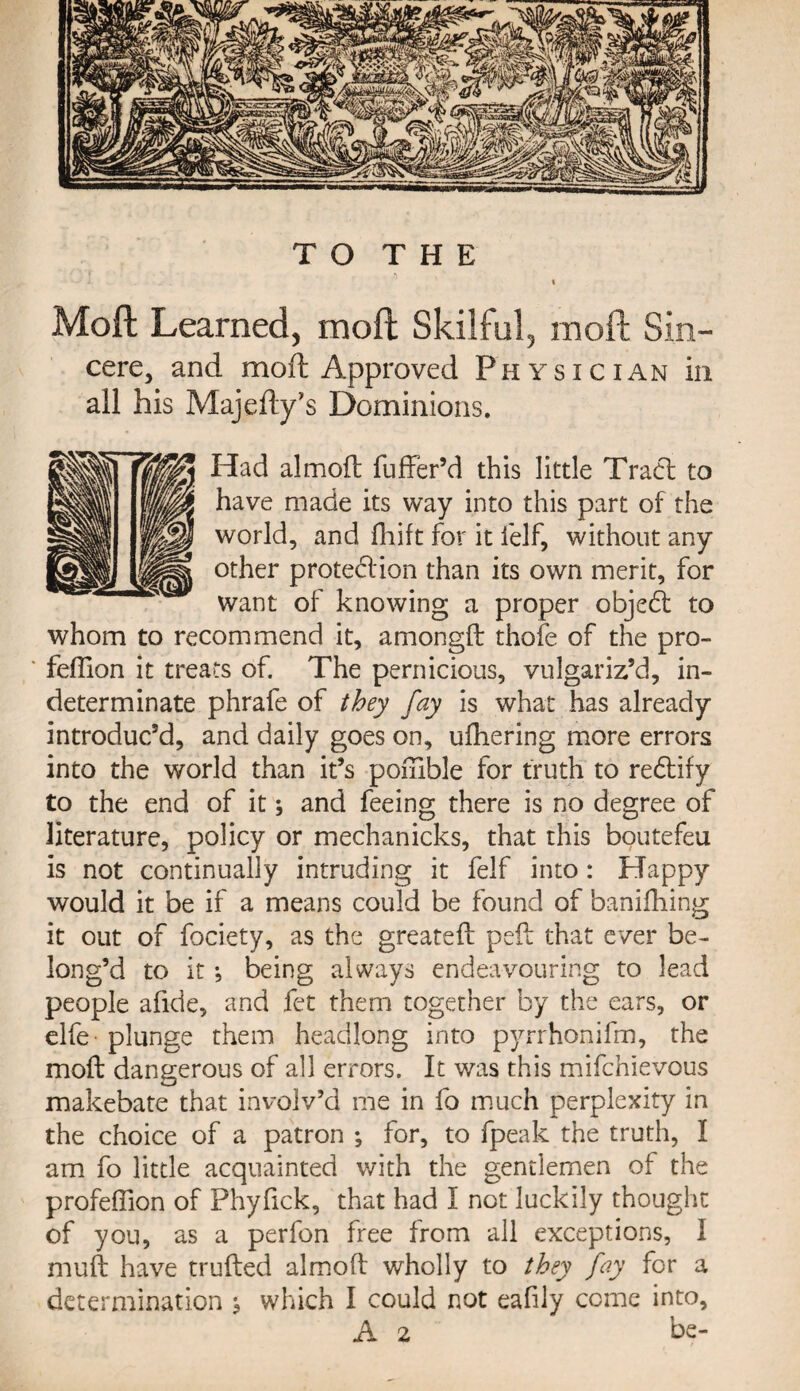 t Moft Learned, mod Skilful, mod Sin- cere, and moft Approved Physician in all his Majefty’s Dominions. Had almoft fuffer’d this little Trad to have made its way into this part of the world, and fhift for it felf, without any other protection than its own merit, for want of knowing a proper objedl to whom to recommend it, amongft thofe of the pro- fefllon it treats of. The pernicious, vulgariz’d, in¬ determinate phrafe of they fay is what has already introduc’d, and daily goes on, uihering more errors into the world than it’s pomble for truth to redtify to the end of it; and feeing there is no degree of literature, policy or mechanicks, that this boutefeu is not continually intruding it felf into: Happy would it be if a means could be found of banifhing it out of fociety, as the greateft pell that ever be¬ long’d to it •, being always endeavouring to lead people afide, and fee them together by the ears, or elfe plunge them headlong into pyirhonifm, the moft dangerous of all errors. It was this mifehievous makebate that involv’d me in fo much perplexity in the choice of a patron ; for, to fpeak the truth, I am fo little acquainted with the gentlemen of the profefiion of Phylick, that had I not luckily thought of you, as a perfon free from all exceptions, I muft have truftecl almoft wholly to they fay for a determination ^ which I could not eafily come into,