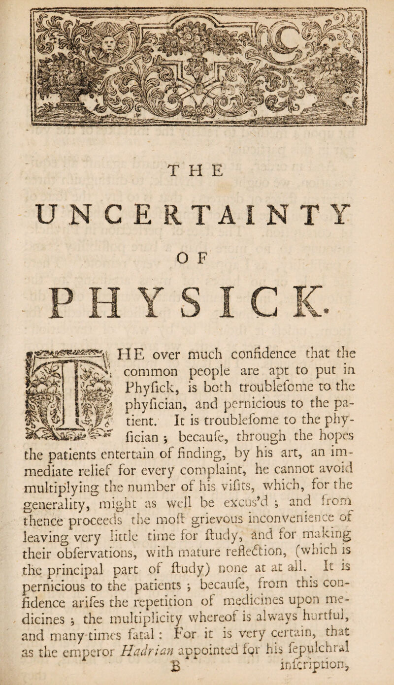 UNCERTAINTY O F HE over much confidence that the Nt common people are apt to put in Phyfick, is both troublefome to the phyfician, and pernicious to the pa¬ tient. It is troublefome to the phy¬ fician ; becaufe, through the hopes the patients entertain of finding, by his art, an im¬ mediate relief for every complaint, he cannot avoid multiplying the number of his vifits, which, for the generality, might as well be excus’d * and from thence proceeds the mod grievous inconvenience of leaving very little time for ftudy, and for making their obfervations, with mature reflection, (which is the principal part of ftudy) none at at all.. It is pernicious to the patients ; becaufe, from this con¬ fidence arifes the repetition of medicines upon me¬ dicines * the multiplicity whereof is always hurtful, and many times fatal : I'or it is very certain, that as the emperor Hadrian appointed fqr his fepyflchral B infcription,