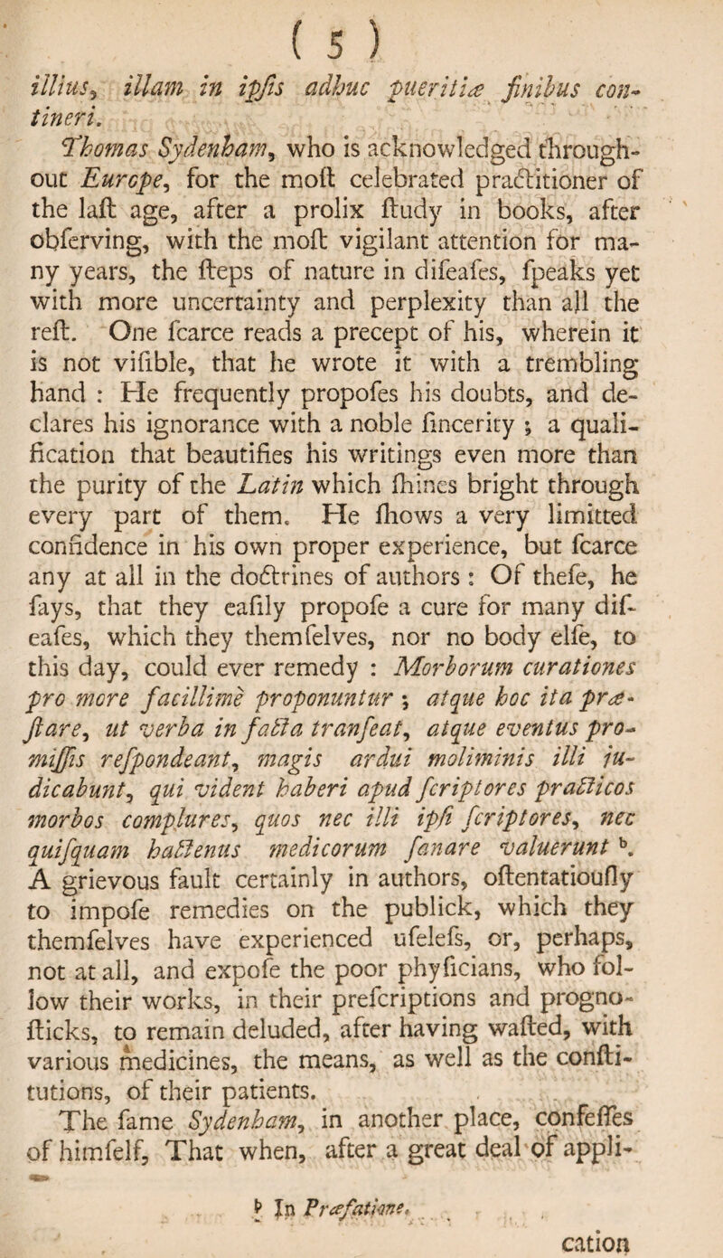 alius*, Mam in ipfis adhuc pueritia finilus con- tin eri. \Thomas Sydenham, who is acknowledged through¬ out Europe, for the moft celebrated practitioner of the laft age, after a prolix ftudy in books, after obferving, with the moft vigilant attention for ma¬ ny years, the fteps of nature in difeafes, fpeaks yet with more uncertainty and perplexity than all the reft. One fcarce reads a precept of his, wherein it is not vifible, that he wrote it with a trembling hand : He frequently propofes his doubts, and de¬ clares his ignorance with a noble fincerity ; a quali¬ fication that beautifies his writings even more than the purity of the Latin which fhines bright through every part of them. He fhows a very limitted confidence in his own proper experience, but fcarce any at all in the dodtrines of authors : Of thefe, he fays, that they eafily propofe a cure for many dif¬ eafes, which they themfelves, nor no body elfe, to this day, could ever remedy : Morborum cur at i ones pro more facillime proponuntur *, atque hoc ita pr<£~ flare, ut verba in j'afta tranfeat, atque eventus pro- miflis refpondeant, mag is ardui moliminis illi ju- dicabunt, qui vident haberi apud fcriptores prafficos morbos complures, quos nec illi ipfi fcriptores, nec quifquam hahfenus medicorum fanare valuerunt b. A grievous fault certainly in authors, oftentatioufly to impofe remedies on the publick, which they themfelves have experienced ufelefs, or, perhaps, not at all, and expofe the poor phyficians, who fol¬ low their works, in their prefcriptions and progno- flicks, to remain deluded, after having wafted, with various medicines, the means, as well as the confti- tutions, of their patients. The fame Sydenham, in another place, confeffes of himfelf. That when, after a great deal of appli- In Vrtffatkne* ( cation