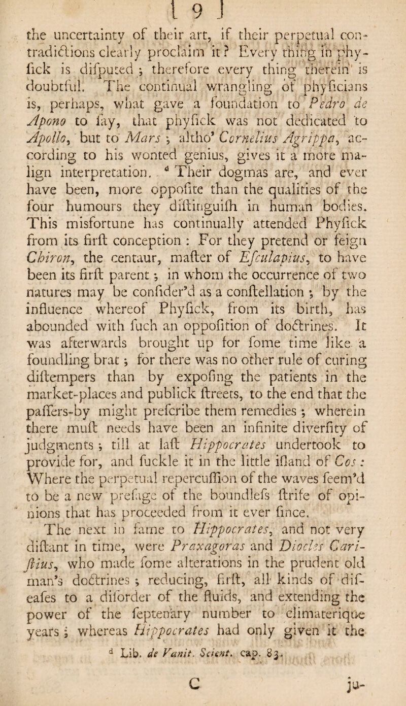 the uncertainty of their art, if their perpetual con¬ tradictions clearly proclaim it ? Every thing ift phy¬ fick is difputed ; therefore every thing therein is doubtful. The continual wrangling of phyficians is, perhaps, what gave a foundation to Pedro de Apono to fay, that phyfick was not dedicated to Apollo, but to Mars altho’ Cornelius Agrippa, ac¬ cording to his wonted genius, gives it a more ma¬ lign interpretation. d Their dogmas are, and ever have been, more oppofite than the qualities of the four humours they diftinguifh in human bodies. This misfortune has continually attended Phyfick from its firft conception : For they pretend or feign Chiron, the centaur, matter of Efculapius, to have been its firft parent *, in whom the occurrence of two natures may be confider’d as a conftellation *, by the influence whereof Phyfick, from its birth, has abounded with fuch an oppofition of doCtrines. It was afterwards brought up for fome time like a foundling brat; for there was no other rule of curing diftempers than by expoflng the patients in the market-places and publick ftreets, to the end that the pafifers-by might prefcribe them remedies *, wherein there muft needs have been an infinite diverfity of judgments *, till at laft Hippocrates undertook to provide for, and fuclde it in the little ifland of Cos : Where the perpetual repercuffion of the waves feem’d to be a new prefage of the boundlefs ftrife of opi¬ nions that has proceeded from it ever flnce. The next in fame to Hippocrates, and not very diftant in time, were Praxagoras and Diodes Cari- fiius, who made fome alterations in the prudent old man’s dodrrines ; reducing, firft, all kinds of dift eafes to a dilorder of the fluids, and extending the power of the fepten'ary number to climaterique years j whereas Hippocrates had only given it the d Lib. de Vunit. Scient. cap. 83.