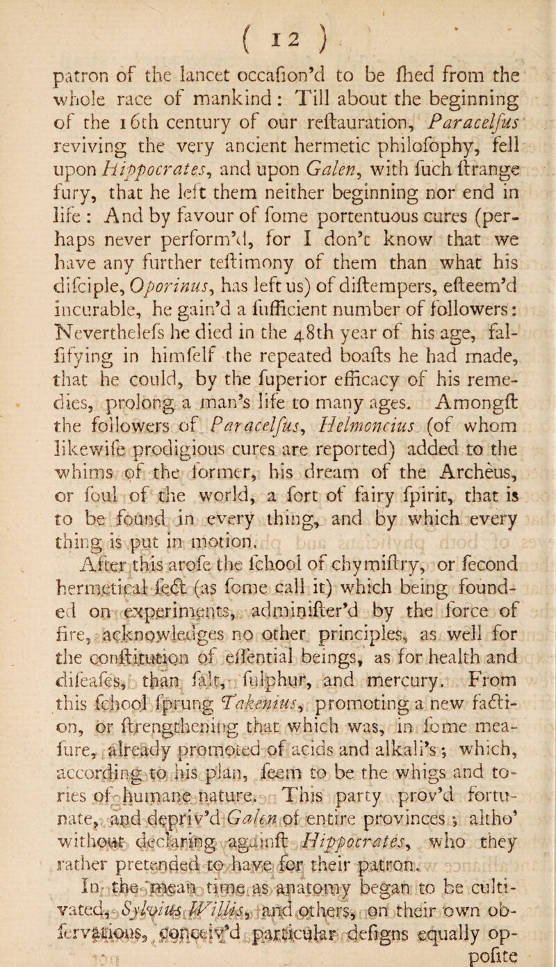 ( I 2 ) patron of the lancet occafion’d to be Hied from the whole race of mankind: Till about the beginning of the 16th century of our reftauration, Paraceljus reviving the very ancient hermetic philofophy, fell upon Hippocrates, and upon Galen, with fuch firange fury, that he left them neither beginning nor end in life : And by favour of fome portentuous cures (per¬ haps never perform’d, for I don’c know that we have any further teftimony of them than what his difciple, Qporinus, has left us) of diftempers, efteem’d incurable, he gain’d a fufficient number of followers : Neverthelefs he died in the 48th year of his age, fal- fifying in himfelf the repeated boafts he had made, that he could, by the fuperior efficacy of his reme¬ dies, prolong a man’s life to many ages. Amongft the followers of Paracelfus, Helmoncius (of whom likewife prodigious cures are reported) added to the whims of the former, his dream of the Archeus, or foul of the world, a fort of fairy fpirit, that is to be found in every thing, and by which every thing is put in motion. After this arofe the fchooi of chymiflry, or fecond hennetical left (as feme call it) which being found¬ ed on experiments, adminifter’d by the force of fire, acknowledges no other principles, as well for the conftitutiQn of eilential beings, as for health and difeafes, than fait,- fulphur, and mercury. From this fchooi fprung ‘Takenius, promoting a new facti¬ on, or ftrengthening that which was, in iome mea- fure, already prornoied of acids and alkali’s; which, according to }iis plan, feem to be the whigs and to- ries of-humane nature. This party prov’d fortu¬ nate, and depriv’d Galen of entire provinces ; altho’ without declaring again ft Hippocrates, who they rather pretended to have for their patron. In the mean time as anatomy began to be culti¬ vated, Sylmus V/iliis^ and others, on their own ob- ferv$tkm$3 'popceit’d particular defigns equally op- * : poflte