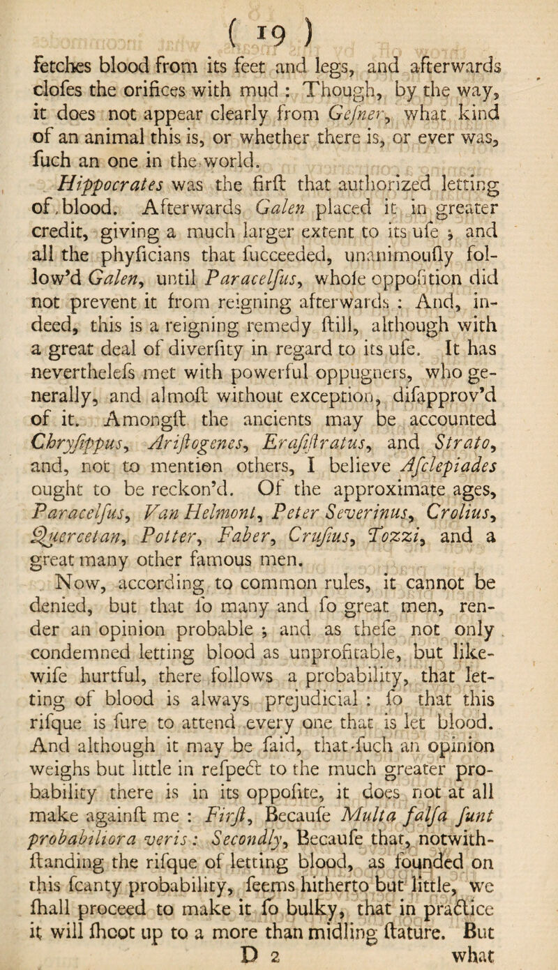 Fetches blood from its feet and legs, and afterwards clofes the orifices with mud : Though, by the way, it does not appear clearly from Gefner, what kind of an animal this is, or whether there is, or ever was, fuch an one in the world. Hippocrates was the firft that authorized letting of,blood. Afterwards Galen placed it in greater credit, giving a much larger extent to its ufe j and all the phyficians that fucceeded, unanirnoufly fol¬ low’d Galen, until Paracelfus, whole cppofition did not prevent it from reigning afterwards : And, in¬ deed, this is a reigning remedy (till, although with a great deal of diverfity in regard to its ufe. It has neverthelefs met with powerful oppugners, who ge¬ nerally, and almoll without exception, difapprov’d of it. Amongft the ancients may be accounted Chryfippus, Arifiogenes, Erafiftratus, and Strato, and, not to mention others, I believe Afclepiades ought to be reckon’d. Of the approximate ages, Paracelfus, Van Helmont, Peter Severinus, Crolius, Ffucrcetan, Potter, Faber, Crufms, Fozzi, and a great many other famous men. Now, according to common rules, it cannot be denied, but that fo many and fo great men, ren¬ der an opinion probable *, and as thefe not only condemned letting blood as unprofitable, but like- wife hurtful, there follows a probability, that let¬ ting of blood is always prejudicial : fo that this rifque is fure to attend every one that is let blood. And although it may be faid, that-fuch an opinion weighs but little in refpebt to the much greater pro¬ bability there is in its oppofite, it does not at all make againft me : Firjl, Becaufe Mult a falfa funt probabthora veris: Secondly, Becaufe that, notwith- ftanding the rifque of letting blood, as founded on this fcanty probability, feems hitherto but little, we fhall proceed to make it fo bulky, that in pra&ice it will fhcot up to a more than midling ftature. But D 2 what