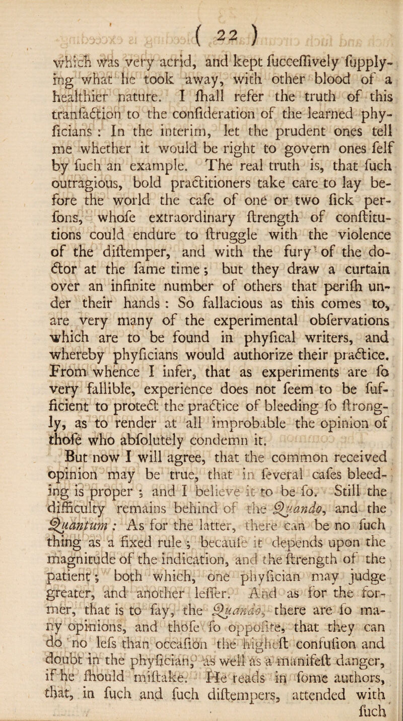 which was very acrid, and kept fucceffively fupply- rng what lie took away, with other blood of a healthier nature. I fhall refer the truth of this tranfadtion to the confideration of the learned phy- ficians : In the interim, let the prudent ones tell me whether it would be right to govern ones felf by fuch an example. The real truth is, that fuch outragious, bold practitioners take care to lay be¬ fore the world the cafe of one or two fick per- fons, whofe extraordinary ftrength of conftitu- tions could endure to ftruggle with the violence of the diitemper, and with the furyv of the do¬ ctor at the fame time; but they draw a curtain over an infinite number of others that perifh un¬ der their hands : So fallacious as this comes to, are very many of the experimental obfervations which are to be found in phyfical writers, and whereby phyficians would authorize their practice. From whence I infer, that as experiments are fo very fallible, experience does not feem to be fuf- ficient to protect the practice of bleeding fo ftrong- ly, as to render at all improbable the opinion of thofe who abfolutely condemn it. But now I will agree, that the common received opinion may be true, that in feveral cafes bleed¬ ing is proper ; and I believe it to be fo. Still the difficulty remains behind of the Q'uando, and the Quantum : As for the latter, there can be no fuch thing as a fixed rule ; becauie it depends upon the magnitude of the indication, and the ftrength of the patient ; both which, one phyfician may judge greater, and another leffer. And as for the for¬ mer, that is to fay, the Quando, there are fo ma¬ ny opinions, and thofe fo oppoiire, that they can do no lefs than occafion the highlit confufion and doubt in the phyfician, as well as a manifeft danger, if he ffiould miftake. He reads in fome authors, that, in fuch and fuch diftempers, attended with