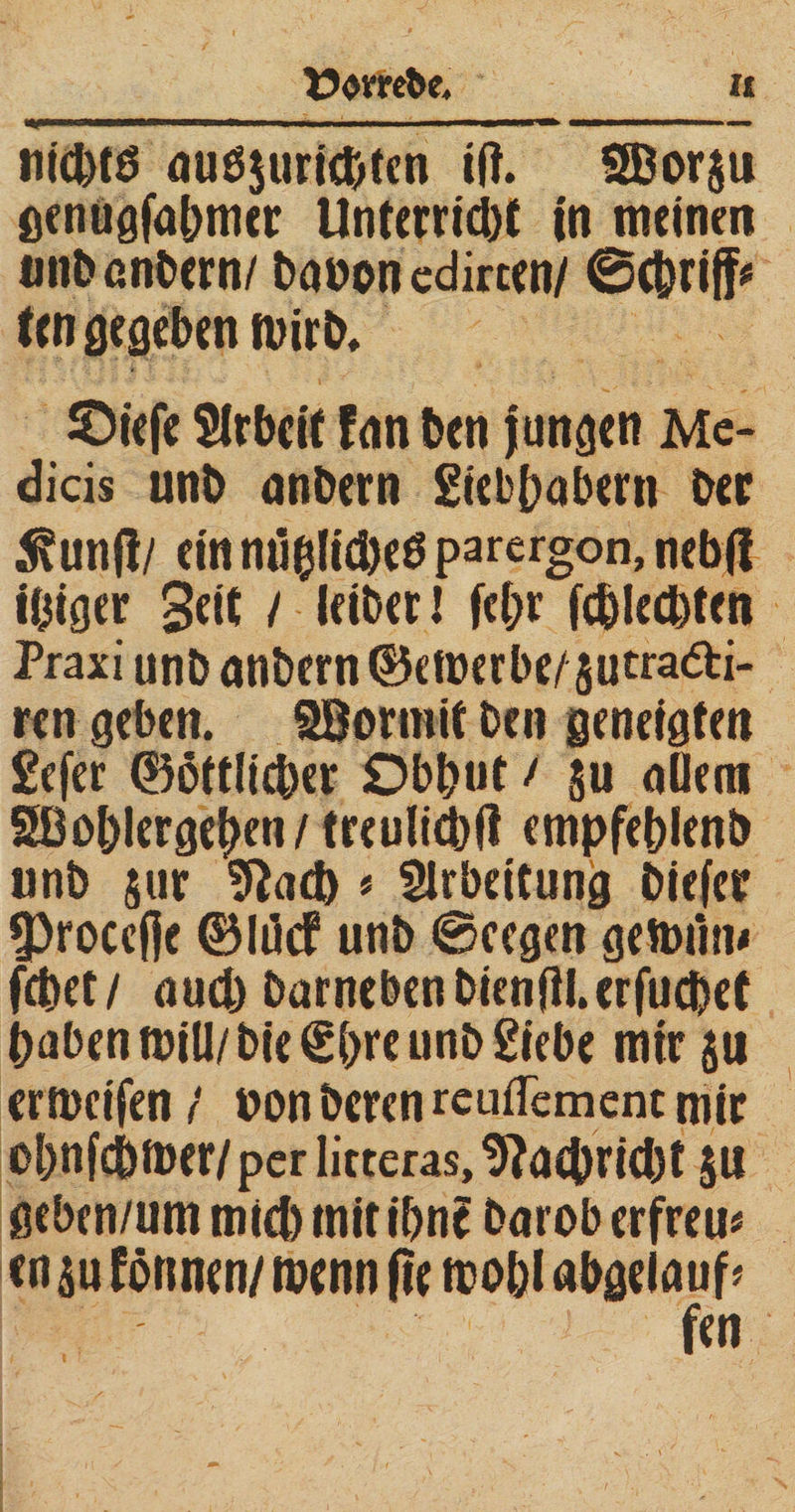 u .. ^IH——< «I ■ .m. -IMIN I -■1111— ■■■■■ .1 - ntcfctö auöjurie&amp;tcn ift. SBorju genugfabmer UnterrtcbC in meinen unb entern/ beton edirten/ 0(&amp;riff* (en gegeben roirb, ©iefe Slrbcit fan ben Jungen Mc- dicis unb anbern giebbabern ber 5?un|!/ ein mlblicbeö parergon, nebß ibiger Seit / leibet J fcl;r fcblecbten Praxi unb anbern ©eroerbe/ gutra&amp;i- ren geben. SBormit ben geneigten gefer ©örtlicher Dbbut / §u allem Söoblergeben/treulicbtf empfeblenb unb $ur Sftacb * Slrbeitung biefer 53roce(]e ©Ith# unb ©eegen getmim febet/ auch barnebenbien(il.erfucbet haben mill/bie€bre unb gtebe nur $u ermcifen / ton bereu reuflement mir obnfcbmer/per litteras, Nachricht $u geben/um mich tnit ihn? barob erfreu* cn su fönnen/ roenn fie mobl abgelauf*