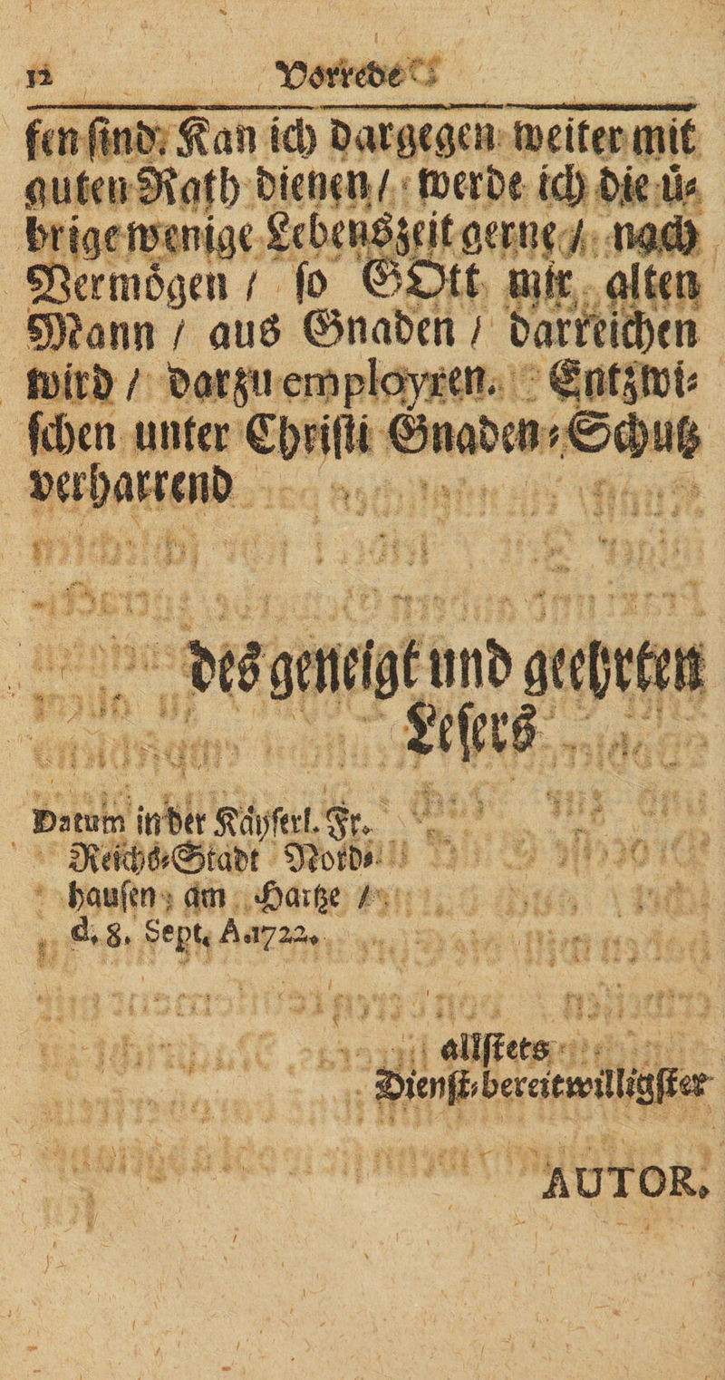 fcn ftnto fall id) Dargegen »cif ec mit ^ufen btcfstn / tuerbc td) bje ü« i>rigewenige £ebenS$eitgerne / nad) Vermögen / fo ©Ott mir allen ÖJtonn / au$ ©naben / i>arteid)cn tttirb / bat§i.i emplovren. tlntfbi* (eben unter €|)n|li ©naben »erbatrenb Datum irnber $r. Üidcl;/tf»@ra£>t J)öU|Cti am .ßatfje / d, §, Sept, A.17M. Autor»