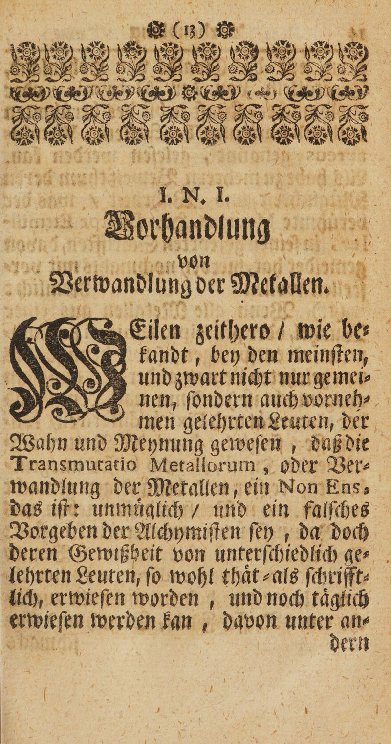 1. N, I. 5ei'8anfcmnsj obn €ilen §citl)cro / tuie be* fanbt, bei) beit meinten, unb smart nid# nur gemei* neu, fonbern auch ttorneb* men gelehrte» Seuten, ber SÖabn unb 9J?ei;mmg gemefen , bagbie Transtrmracio Metallorum , ober 2ßer* manbiuug berpfetatien, ein Non Ens» bas ifh unmugftdb / tmb ein faifdje^ Ergeben ber SfMmmiften Ten , ba boc&amp; beren ©emtfbeit non unferfd>iebftd> ge* ■lehrten Stuten, fo molji tbät*atö fdmftt* lid), ermiefen morben , unb noch tägfidj ermiefen merben lan , banon unter an* bem I