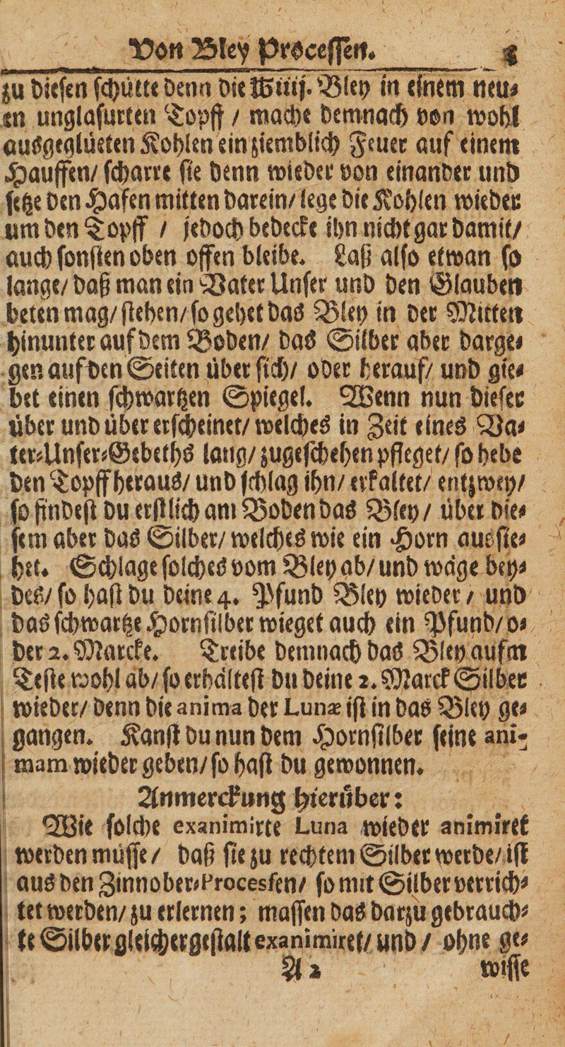\?ott ^3tcy proceflett. _ I ju bkfen fchütte Denn bk Jßmf. i§lep in einem neu« tn unglafurten ‘£opff / mache Demnach pon wohl auSgeglüeten Sohlen ein jiemblich 3{nee auf einem Raufen/ fcharre fte Denn wiebee pon einanber unD (ege Den #afen mitten Darein/ lege Die fohlen wiebee umbtn^opff / iebocb bebecfe ihn nicht gar Damit/ auch fonften oben offen bleibe, Saß alfo etwan fo lange/Daß man ein‘jBater Unfer unD Den ©tauben beten mag/ (leben/ fo gebet Das Q5lf»> in Der SRuten hinunter auf Dem Sgoben/ DaS ©ilber aber bargt« genaufben ©eiten über fti)/ ober herauf/ unb gte« bet einen fchwarhen ©pkge!. SEBenn nun Diefec über unb über etfchtinet/welches in $eif eines QJa« itr*Unfer*@ebethS lang/ jugefcbefen pfleget/ fo bebe Den C£cpff heraus/ unD fcblag ibn/ erf altef / entfroep/ oß'nDeft Du erfllicham5$obenbaS QMep/ über Die« ern aber Das ©ilber/ welches wie ein >£)orn auefte« )tu ©chiage folcheS oom 33lep ab/ unb wage bep« Des/ fo bafl Du Deine 4. ^funb QMtp wiebet / unD Dasfcbwarfce £ornltibet wieget auch ein EfJfunb/o« Der 2. SÜfarcfe. treibe Demnach Das ^(ep aufm $tjk wohl äb/foerbdltefi Du Deine 2.®Jarcf ©ilbee wieber/ Denn Die anima Der Lun« jfl in Das Q5lep ge« gangen. Äanfl Du nun Dem Jpornftlber feine »ni* mam wieber geben/fohafi Du gewonnen. änmerdkrng hierüber: ^33ie folcbe exanimirte Luna wieber animirtf werben muffe / Daß fte ju rechtem ©ilber werbe/ iff aus Den 3innober«Procesfen/ fo mit ©ilber Perrich« tet werben/ ju erlernen; majfen Das barju gebrauch« fe©ilherfllei(herßt|1öltexanimire(/unD/ ohne S(i
