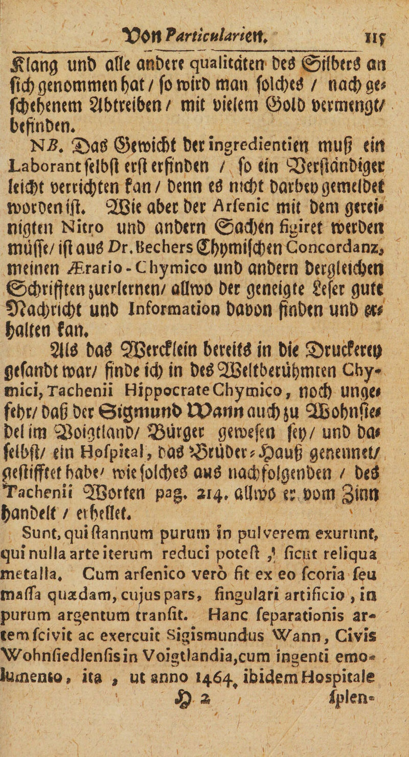 ' VOtt Partichlarien, iif Älang unt> alle andere quaiitäten- des ©übers an ftd) genommen bat / fo mird man folcbes / nach ge* fcbebenem Slbtreiben / mit dielem ©old »ermengt/ befinben. NS. S)aÖ@e»id)t Der ingredientien mufi ein Laborant felbjl erß erfinden / fo ein l33erj'idnbigct letd)t oerricbten fan/ Denn eS ntcbt Darben gemeldet morden ijt. Sjßie aber Der Arfenic mit Dem gerei# nigten Nitro und andern ©adjen figiret merdett müjft/ ifiauS Dr.lSecherslJbdmifcbenConcordanzj meinen /Erario-Chymico und andern Dergleichen ©cbriftten juerletnen/ aUmo der geneigte Sefer gute ?Rad)rict)t und Information dat>on finden und et* halten fan. 211$ daS 9IScrcf(ein bereits in Die SPrucferei) gefanbt mar/ finde id) in des SSBeltberüfimten Cby» *nici,Tachenii HippocrateChymico, noch unge* febr/ daß der Bigtmmb tt>amt auch ju ^Bobnfie# Del im SÖoigtland/ 33ürger gemefen fei)/und da* felbjt/ ein Hofpital, das iStuder* Jpaufi genennet/ gefiifftet habe' mie jolcfieS aus nachfolgenden / deS 'Tachenii Lotten pag. 314. aUmo er nom 3inn handelt / evbeflet. ' Sunt.quiftannum purum in pulveretn exurune, quinullaarteiterum reduci poteft ficut reliqua metalla. Cum arfenico vero fit ex eo fepria teu matTa quaedam, cujus pars, fingulari artificio , in purum argentum tranfit. Hane feparationis ar- cemfeivit ac exereuit Sigismundus Wann, Civis Wohnfiedlenfisin Voigtlandia,cum ingenti emo* lumento, ita , ut anno 1464, ibidem Hospitale 4p z 1 fplen* ■ ■ . . - 1 ’ ,V,-.; 1 /'■