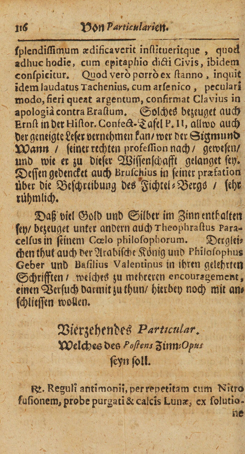 Jiä i Partictilaritn. fplendiflimum ardificavcrit inftstueritque , quod adhuc hodie, cum epitaphio di<Si Ci vis, ibidem eonfpieitur. Quodverbparroex ftanno , inquic idem laudatusTachenius, cum arfenico , pecularl modo, fieri queat argentum, confirmat Clavius in apologiä contra Eraßum. ©ölebeö bejeuget OUCÖ ErnßmbttHißor. Confed-^afd P.U, aüroo aud) ber geneigte £tfer oetnebmen Pan/»er Der QtgmunD JOOawt / feinte rechten profeflion na$ / gercefen/ unb tnie et ju bitftr <2Biffenfci)afft gelanget ftp. ©effen gebenefet aud) Brufchius in feinet prafatiott übet Die Q5efe|>reibung Deö Siebtel * Sßergö / fefje niljmltd). ©a§ eiel ©olb unb ©über im ginn entf alten fet)/ befuget unter anöern aücbTheophraßus para- celfusin feinem Coelo pbilofophorum. ©etglei* d)en tbut auef) Der ^rabifebe .fbnig unb Philofop'hus Geber unb Bafilius Valentipus in iS)f<n gelefttetl ©C^rifften / toeld>eÖ JU mebteven encouragement, einen ^Berfuefe barmit ju tbun/ bietbep noch mit an* fcf)iiejfen motten. 23ier5ef>etibeö Particular. Welcfoee t»ee Poftens ZimitOp** feyn fall. Ri. Reguli antimonii, perrepetitam cum Nitro fufionem, probe purgati&calcis Lunar, cx folutio. ne /