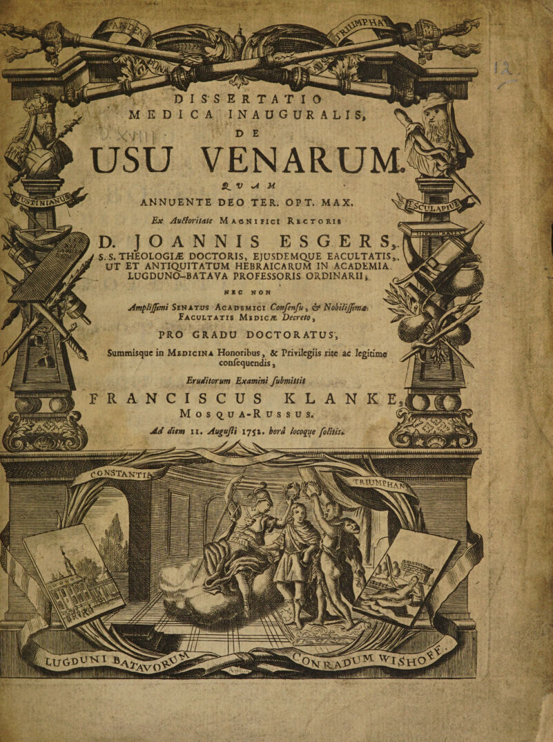 usu VENARUM» Si V sA U ANNUENTE DEO TER. OPT. MAX. Ex Autforitate Magnifici Rectoris D. J O A N N I S ESGERS S. S. THEOLOGIAE DOCTORIS, EJUSDEMQUE EACULTATIS UT ET ANTIQUITATUM HEBRAICARUM IN ACADEMIA, LUGDUNO-BATAVA PROFESSORIS ORDINARII NEC K 0 N V ■ Ampiijjimi Senatus Academici Confenfu&gt; &amp; Nokilijfimm ^ Facultatis Medica Decreto % PRO GRADU DOCTORATUS, Sutnmisquc in Medicina Honoribus, &amp; Privilegiis rite ac legitime confecjuendis, Eruditorum Examini fubmittit R ANCIS CUS K L A N K I M o s &lt;i u a-R ussus. Ad diem u. Augujli 1751. hora locoqite [olitis*, &gt; UL, ^okStaxtt ^I.ShO LlfC.D1-1^1 B MBS _ -V' v\ v\vv^ - /Vsrv-. r 'i ( v _ \\\ V* ^