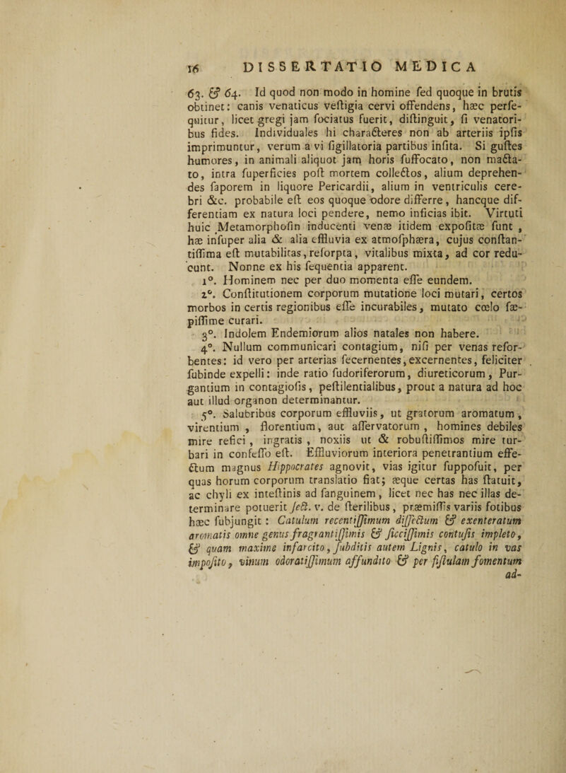 63. &amp; 64. Id quod non modo in homine fed quoque in brutis obtinet: canis venaticus veftigia cervi offendens, haec perfe- quitur, licet gregi jam fociatus fuerit, diftinguic, fi venatori¬ bus fides. Individuales hi charaCteres non ab arteriis ipfis imprimuntur, verum a vi figillatoria partibus infita. Si guftes humores, in animali aliquot jam horis fuffocato, non maCta- to, intra fuperficies poft mortem colleCtos, alium deprehen¬ des faporem in liquore Pericardii, alium in ventriculis cere¬ bri &amp;c. probabile eft eos quoque odore differre, hancque dif¬ ferentiam ex natura loci pendere, nemo inficias ibit. Virtuti huic Metamorphofin inducenti venae itidem expofitae funt , hae infuper alia &amp; alia effluvia ex atmofphaera, cujus conftan- tiffima eft mutabilitas,reforpta, vitalibus mixta, ad cor redu¬ cunt. Nonne ex his fequentia apparent. i°. Hominem nec per duo momenta effe eundem. Conftitutionem corporum mutatione loci mutari, certos morbos in certis regionibus effe incurabiles, mutato ccelo fae- pifflme curari. 30. Indolem Endemiorum alios natales non habere. 40. Nullum communicari contagium, nifi per venas refor- bentes: id vero per arterias fecernentes, excernentes, feliciter fubinde expelli: inde ratio fudoriferorum, diureticorum, Pur¬ gantium in contagiofis, peftilentialibus, prout a natura ad hoc aut illud organon determinantur. 50. Salubribus corporum effluviis, ut gratorum aromatum, virentium , florentium, aut affervatorum , homines debiles mire refici , ingratis , noxiis ut &amp; robuftiffimos mire tur¬ bari in confeffo eft. Effluviorum interiora penetrantium effe¬ ctum magnus Hippocrates agnovit, vias igitur fuppofuit, per quas horum corporum translatio fiat; aeque certas has ftatuit, ac chyli ex inteftinis ad fanguinem , licet nec has nec illas de¬ terminare potuerit Jett.v. de fterilibus, pr.aemiffls variis fotibus haec fubjungit : Catulum recentijjimum diffcttum &amp; exenteratum aromatis omne genus fragrantijjimis &amp; JiccijJimis contufis impleto, &amp; quam maxime infarcito, fubditis autem Lignis, catulo in vas impofito, vinum odoratijjimum affundito &amp; per fifiulam fomentum