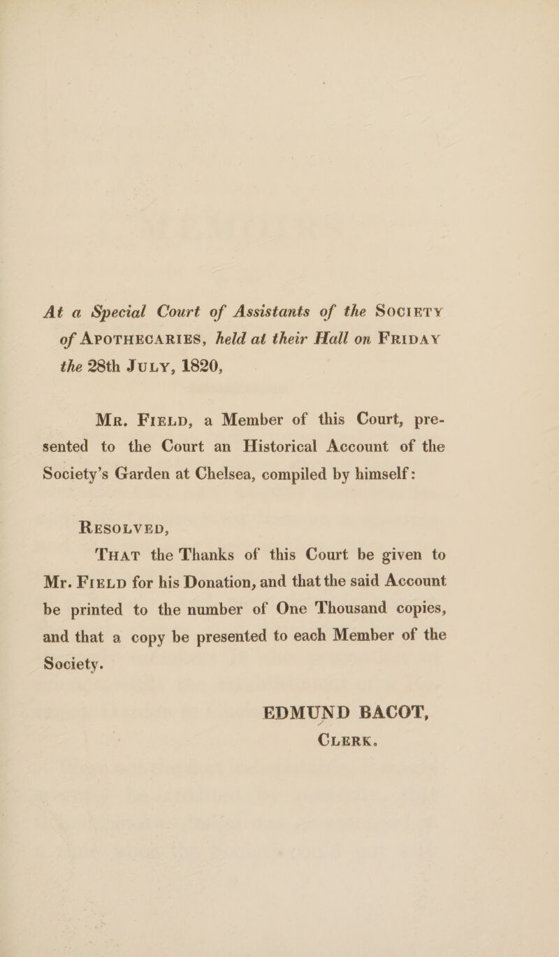 At a Special Court of Assistants of the Society of Apothecaries, held at their Hall on Friday the 28th July, 1820, Mr. Field, a Member of this Court, pre¬ sented to the Court an Historical Account of the Society’s Garden at Chelsea, compiled by himself: Resolved, That the Thanks of this Court be given to Mr. Field for his Donation, and that the said Account be printed to the number of One Thousand copies, and that a copy be presented to each Member of the Society. EDMUND BACOT, Clerk .