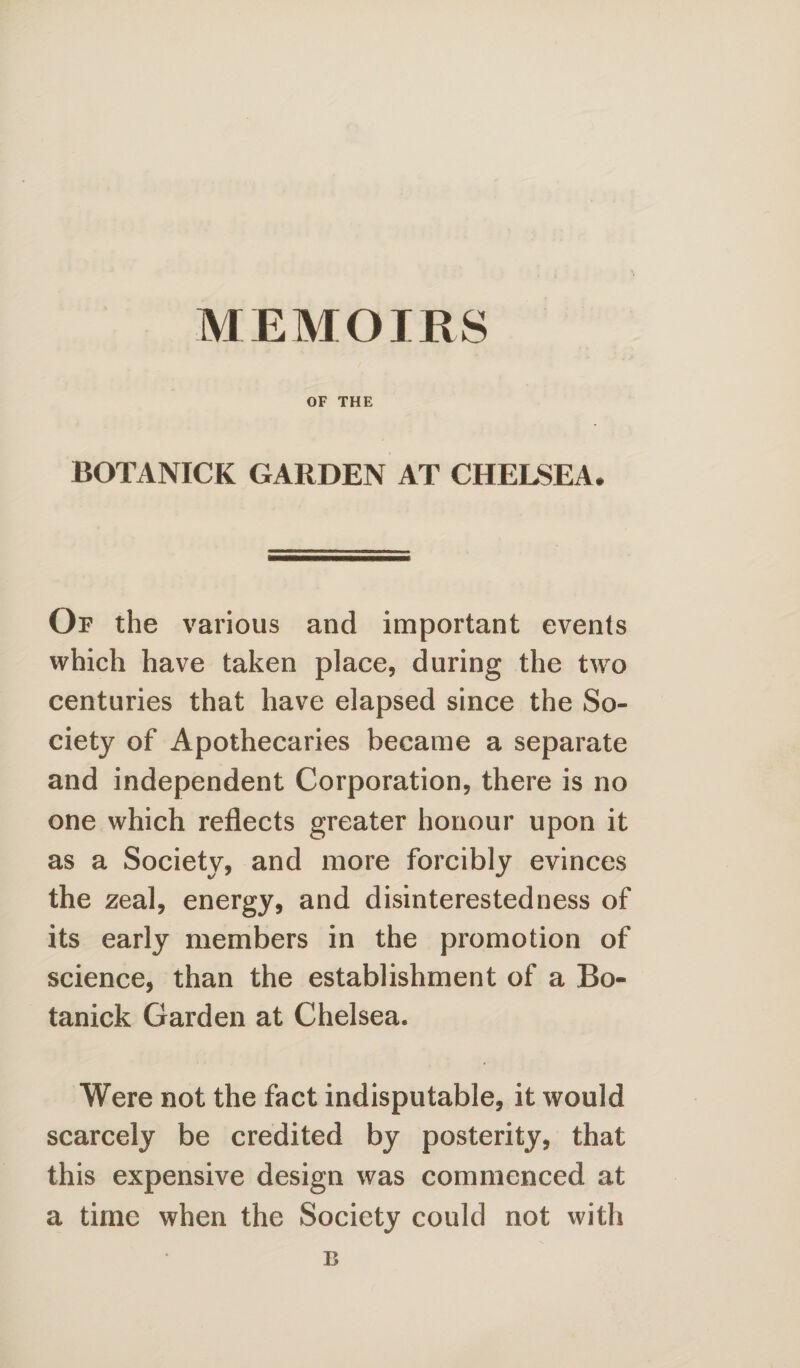 OF THE BOTANICK GARDEN AT CHELSEA# Of the various and important events which have taken place, during the two centuries that have elapsed since the So¬ ciety of Apothecaries became a separate and independent Corporation, there is no one which reflects greater honour upon it as a Society, and more forcibly evinces the zeal, energy, and disinterestedness of its early members in the promotion of science, than the establishment of a Bo- tanick Garden at Chelsea. Were not the fact indisputable, it would scarcely be credited by posterity, that this expensive design was commenced at a time when the Society could not with E