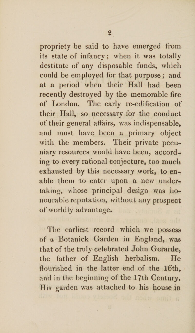 propriety be said to have emerged from its state of infancy; when it was totally destitute of any disposable funds, which could be employed for that purpose; and at a period when their Hall had been recently destroyed by the memorable fire of London. The early re-edification of their Hall, so necessary for the conduct of their general affairs, was indispensable, and must have been a primary object with the members. Their private pecu¬ niary resources would have been, accord¬ ing to every rational conjecture, too much exhausted by this necessary work, to en¬ able them to enter upon a new under¬ taking, whose principal design was ho¬ nourable reputation, without any prospect of worldly advantage. The earliest record which we possess of a Botanick Garden in England, was that of the truly celebrated John Gerarde, the father of English herbalism. He flourished in the latter end of the 16th, » and in the beginning of the 17th Century. His garden was attached to his house in
