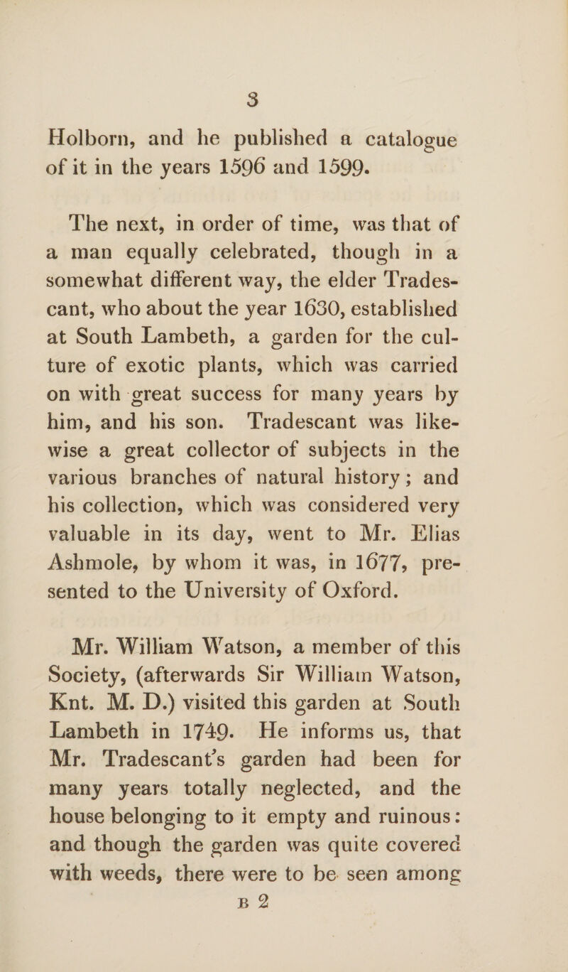 Holborn, and he published a catalogue of it in the years 1596 and 1599- The next, in order of time, was that of a man equally celebrated, though in a somewhat different way, the elder Trades- cant, who about the year 1630, established at South Lambeth, a garden for the cul¬ ture of exotic plants, which was carried on with great success for many years by him, and his son. Tradescant was like¬ wise a great collector of subjects in the various branches of natural history; and his collection, which was considered very valuable in its day, went to Mr. Elias Ashmole, by whom it was, in 1677? pre¬ sented to the University of Oxford. Mr. William Watson, a member of this Society, (afterwards Sir William Watson, Knt. M. D.) visited this garden at South Lambeth in 1749* He informs us, that Mr. Tradescants garden had been for many years totally neglected, and the house belonging to it empty and ruinous: and though the garden was quite covered with weeds, there were to be seen among b 2