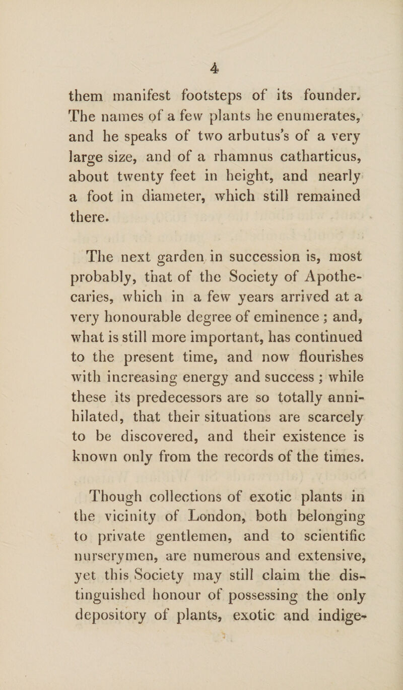 them manifest footsteps of its founder. The names of a few plants he enumerates, and he speaks of two arbutus’s of a very large size, and of a rhamnus catharticus, <_5 ' about twenty feet in height, and nearly a foot in diameter, which still remained there. The next garden in succession is, most probably, that of the Society of Apothe¬ caries, which in a few years arrived at a very honourable degree of eminence ; and, what is still more important, has continued to the present time, and now flourishes with increasing energy and success ; while these its predecessors are so totally anni¬ hilated, that their situations are scarcely to be discovered, and their existence is known only from the records of the times. Though collections of exotic plants in the vicinity of London, both belonging to private gentlemen, and to scientific nurserymen, are numerous and extensive, yet this Society may still claim the dis¬ tinguished honour of possessing the only depository of plants, exotic and indige- 4