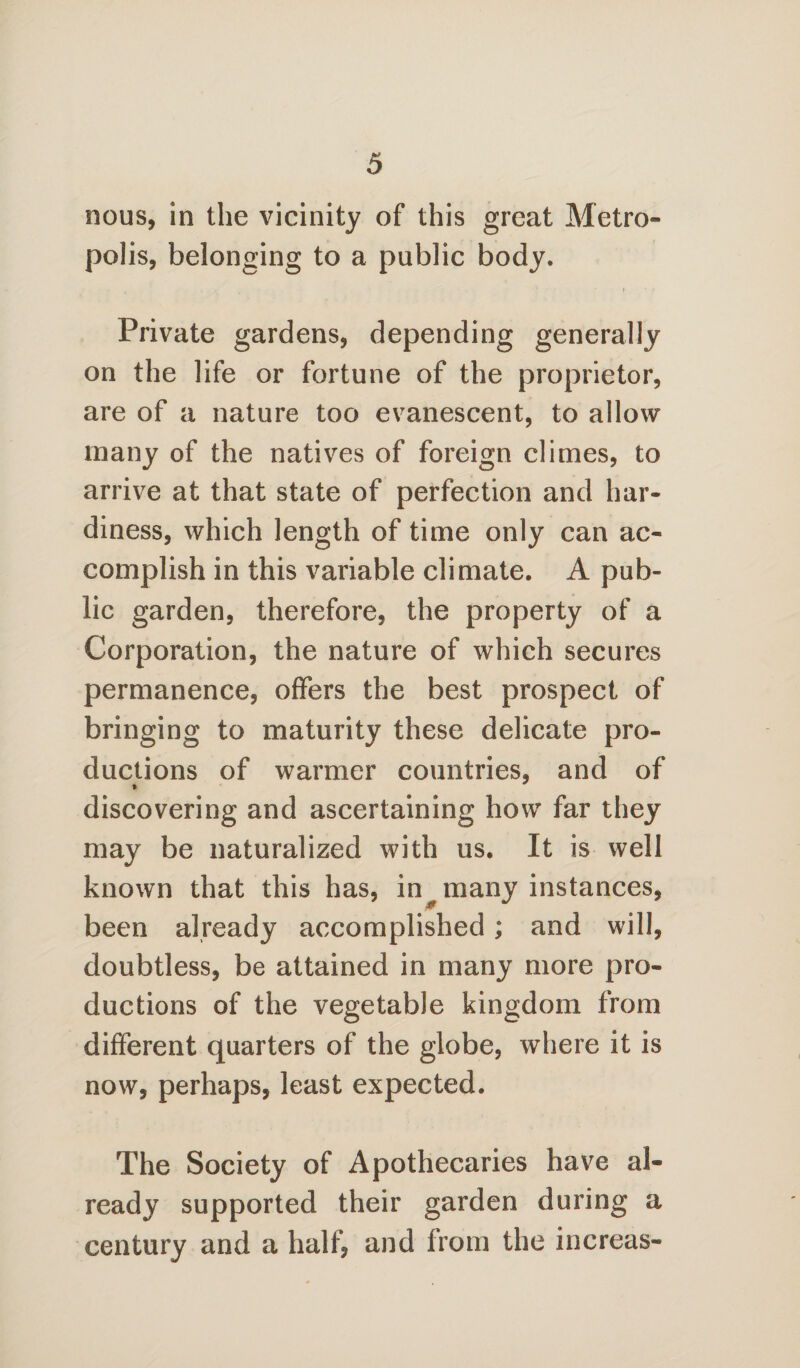 nous, in the vicinity of this great Metro¬ polis, belonging to a public body. Private gardens, depending generally on the life or fortune of the proprietor, are of a nature too evanescent, to allow many of the natives of foreign climes, to arrive at that state of perfection and har¬ diness, which length of time only can ac¬ complish in this variable climate. A pub¬ lic garden, therefore, the property of a Corporation, the nature of which secures permanence, offers the best prospect of bringing to maturity these delicate pro¬ ductions of warmer countries, and of discovering and ascertaining how far they may be naturalized with us. It is well known that this has, in many instances, been already accomplished; and will, doubtless, be attained in many more pro¬ ductions of the vegetable kingdom from different quarters of the globe, where it is now, perhaps, least expected. The Society of Apothecaries have al¬ ready supported their garden during a century and a half, and from the increas-