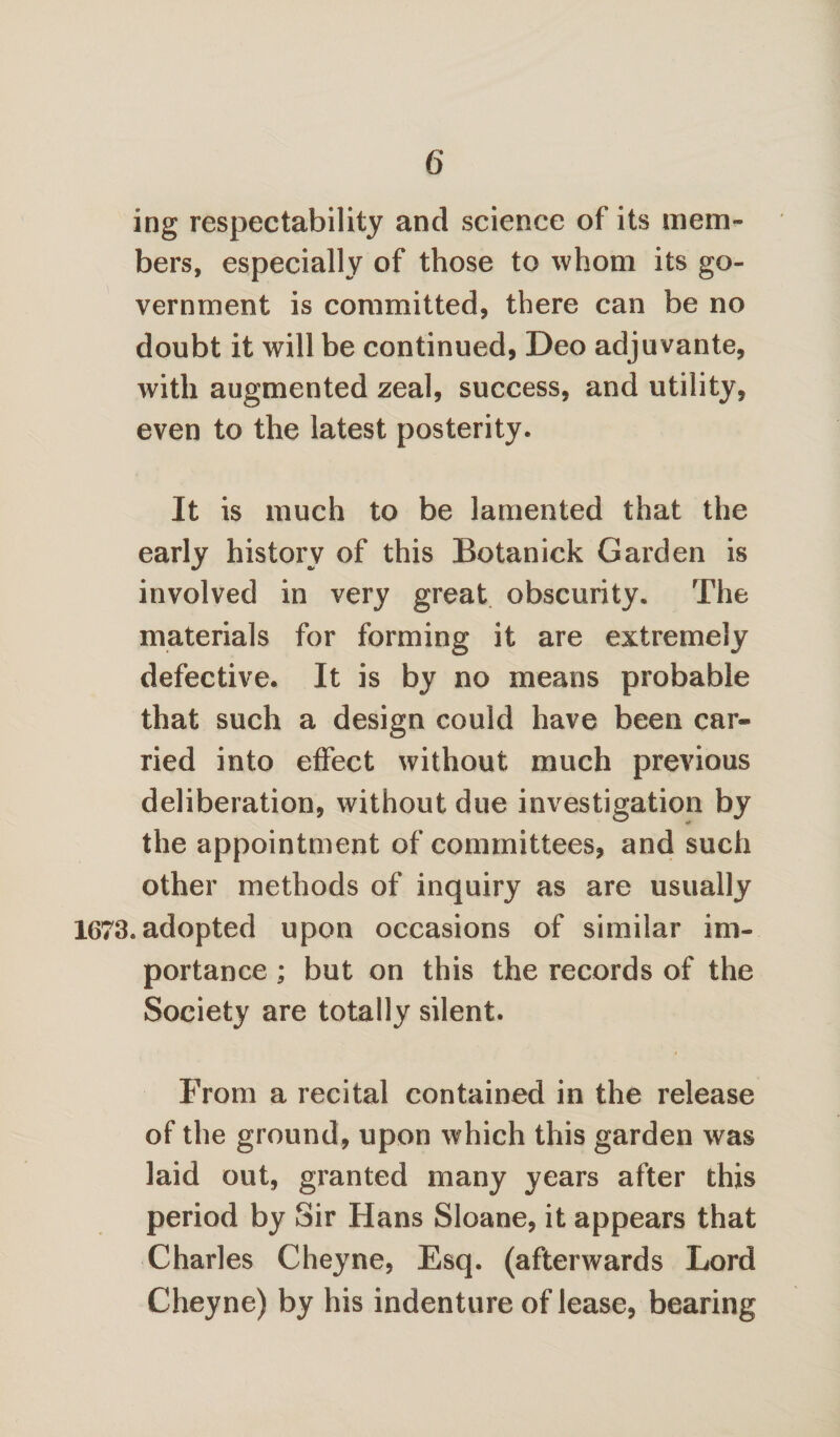 6* ing respectability and science of its mem¬ bers, especially of those to whom its go¬ vernment is committed, there can be no doubt it will be continued, Deo adjuvante, with augmented zeal, success, and utility, even to the latest posterity. It is much to be lamented that the early history of this Botanick Garden is involved in very great obscurity. The materials for forming it are extremely defective. It is by no means probable that such a design could have been car* ried into effect without much previous deliberation, without due investigation by the appointment of committees, and such other methods of inquiry as are usually 1673. adopted upon occasions of similar im¬ portance ; but on this the records of the Society are totally silent. From a recital contained in the release of the ground, upon which this garden was laid out, granted many years after this period by Sir Hans Sloane, it appears that Charles Cheyne, Esq. (afterwards Lord Cheyne) by his indenture of lease, bearing