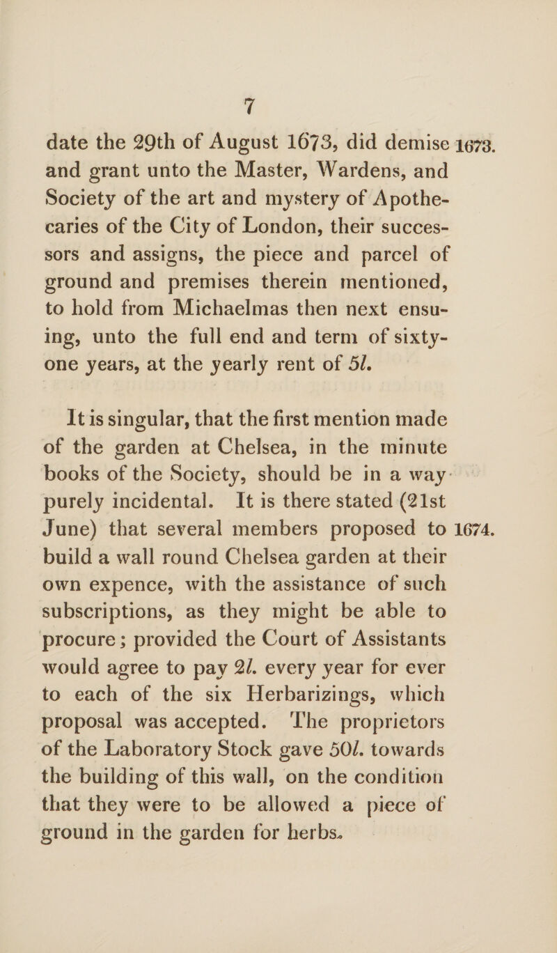 date the 29th of August 1673, did demise 1673. and grant unto the Master, Wardens, and Society of the art and mystery of Apothe¬ caries of the City of London, their succes¬ sors and assigns, the piece and parcel of ground and premises therein mentioned, to hold from Michaelmas then next ensu¬ ing, unto the full end and term of sixty- one years, at the yearly rent of 5L It is singular, that the first mention made of the garden at Chelsea, in the minute books of the Society, should be in a way purely incidental. It is there stated (21st June) that several members proposed to 1674. build a wall round Chelsea garden at their own expence, with the assistance of such subscriptions, as they might be able to procure] provided the Court of Assistants would agree to pay 2/. every year for ever to each of the six Herbarizings, which proposal was accepted. The proprietors of the Laboratory Stock gave 50/. towards the building of this wall, on the condition that they were to be allowed a piece of ground in the garden for herbs.