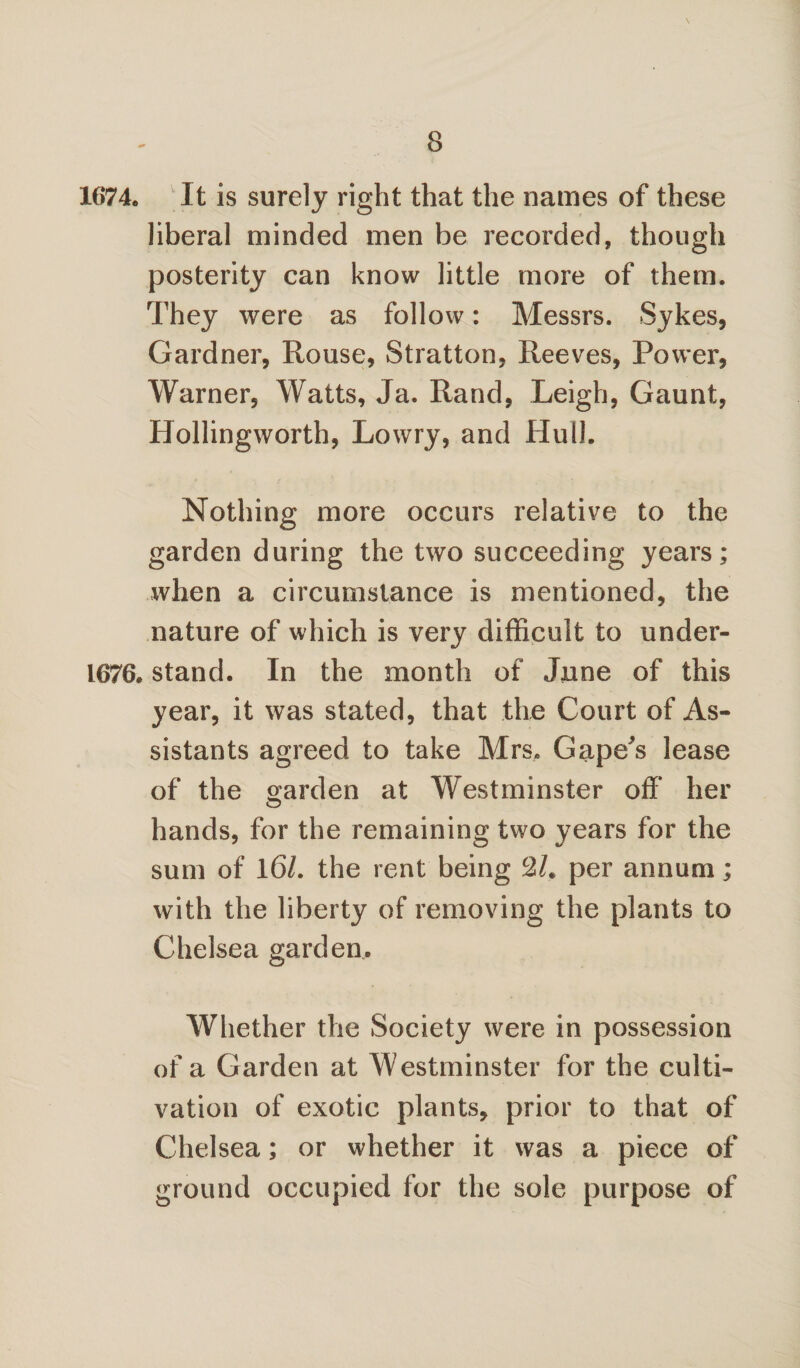 1674* It is surely right that the names of these liberal minded men be recorded, though posterity can know little more of them. They were as follow: Messrs. Sykes, Gardner, Rouse, Stratton, Reeves, Power, Warner, Watts, Ja. Rand, Leigh, Gaunt, Ilollingworth, Lowry, and Hulk Nothing more occurs relative to the garden during the two succeeding years; when a circumstance is mentioned, the nature of which is very difficult to under- 1676. stand. In the month of June of this year, it was stated, that the Court of As¬ sistants agreed to take Mrs. Gape's lease of the garden at Westminster off her hands, for the remaining two years for the sum of 16/. the rent being c2h per annum; with the liberty of removing the plants to Chelsea garden. Whether the Society were in possession of a Garden at Westminster for the culti¬ vation of exotic plants, prior to that of Chelsea; or whether it was a piece of ground occupied for the sole purpose of