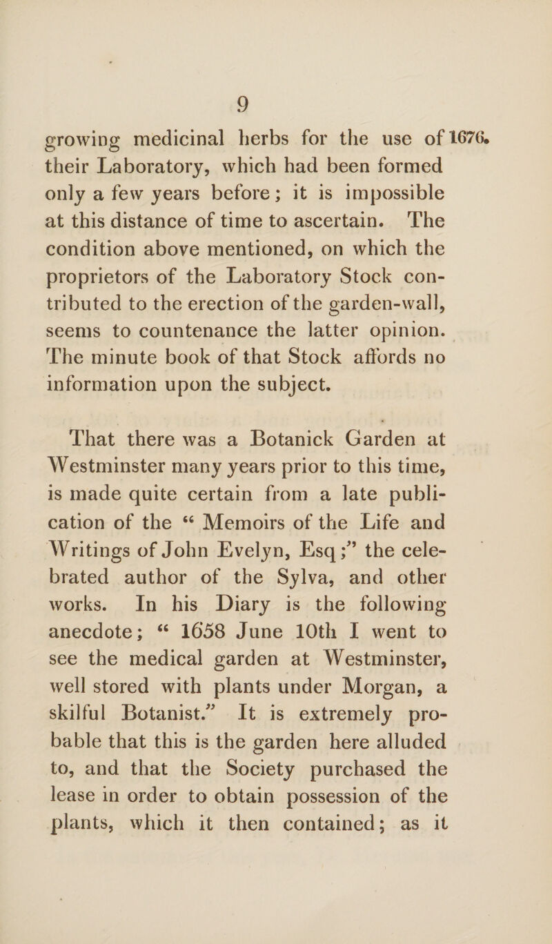 growing medicinal herbs for the use of 1676* their Laboratory, which had been formed only a few years before; it is impossible at this distance of time to ascertain. The condition above mentioned, on which the proprietors of the Laboratory Stock con¬ tributed to the erection of the garden-wall, seems to countenance the latter opinion. The minute book of that Stock affords no information upon the subject. That there was a Botanick Garden at Westminster many years prior to this time, is made quite certain from a late publi¬ cation of the “ Memoirs of the Life and Writings of John Evelyn, Esq/’ the cele¬ brated author of the Sylva, and other works. In his Diary is the following anecdote; “ 1658 June 10th I went to see the medical garden at Westminster, well stored with plants under Morgan, a skilful Botanist/' It is extremely pro¬ bable that this is the garden here alluded to, and that the Society purchased the lease in order to obtain possession of the plants, which it then contained; as it