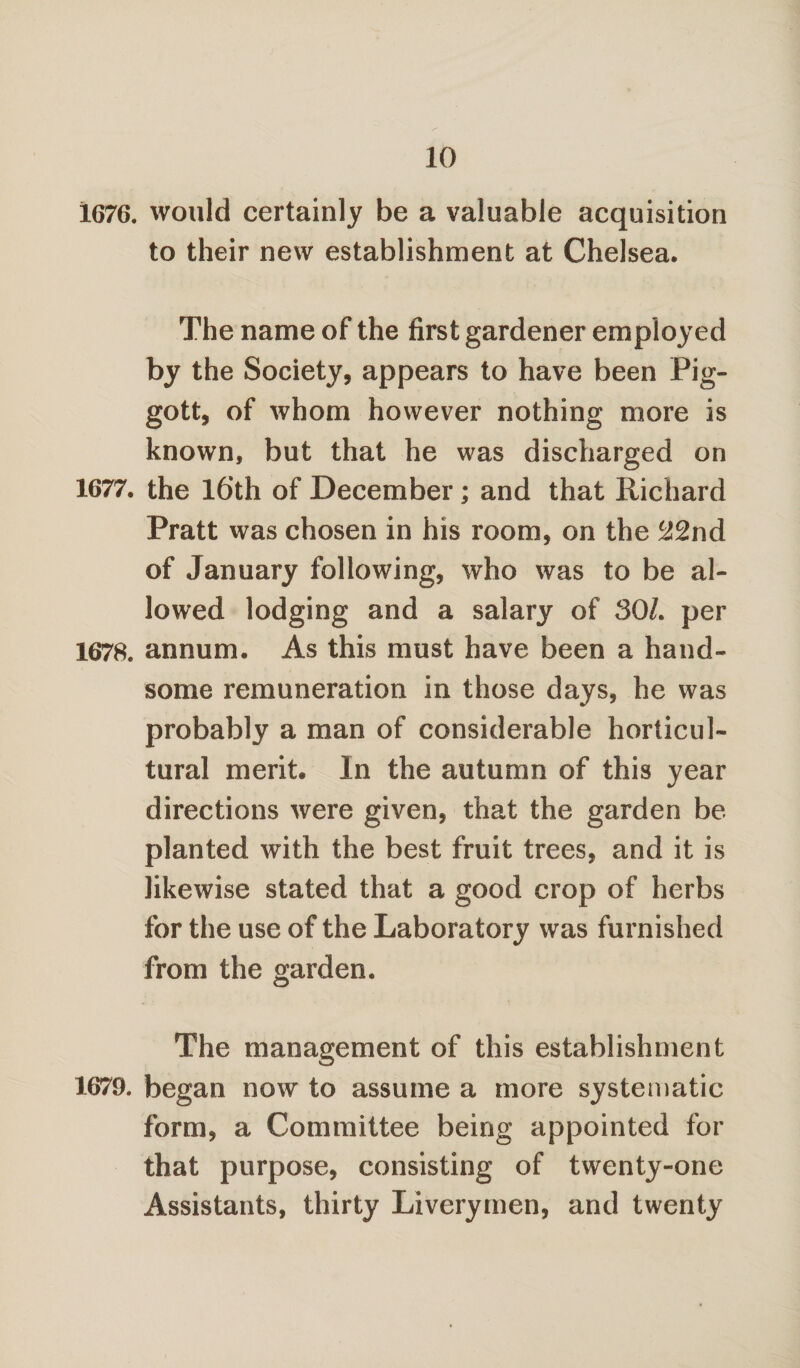 1676. would certainly be a valuable acquisition to their new establishment at Chelsea. The name of the first gardener employed by the Society, appears to have been Pig- gott, of whom however nothing more is known, but that he was discharged on 1677. the 16th of December; and that Richard Pratt was chosen in his room, on the (J2nd of January following, who was to be al¬ lowed lodging and a salary of 30/. per 1678. annum. As this must have been a hand¬ some remuneration in those days, he was probably a man of considerable horticul¬ tural merit. In the autumn of this year directions were given, that the garden be planted with the best fruit trees, and it is likewise stated that a good crop of herbs for the use of the Laboratory was furnished from the garden. The management of this establishment 1679. began now to assume a more systematic form, a Committee being appointed for that purpose, consisting of twenty-one Assistants, thirty Liverymen, and twenty