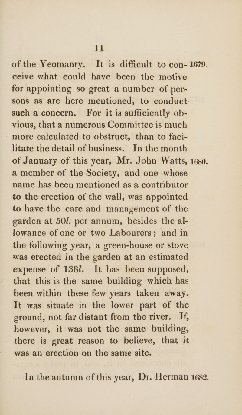 of the Yeomanry. It is difficult to con- 1679. ceive what could have been the motive for appointing so great a number of per¬ sons as are here mentioned, to conduct- such a concern. For it is sufficiently ob¬ vious, that a numerous Committee is much more calculated to obstruct, than to faci¬ litate the detail of business. In the month of January of this year, Mr. John Watts, 1680. a member of the Society, and one whose name has been mentioned as a contributor to the erection of the wall, was appointed to have the care and management of the garden at 50/. per annum, besides the al¬ lowance of one or two Labourers ; and in the following year, a green-house or stove was erected in the garden at an estimated expense of 138/. It has been supposed, that this is the same building which has been within these few years taken away. It was situate in the lower part of the ground, not far distant from the river. If, however, it was not the same building, there is great reason to believe, that it was an erection on the same site. In the autumn of this year, Dr. Herman 1682.