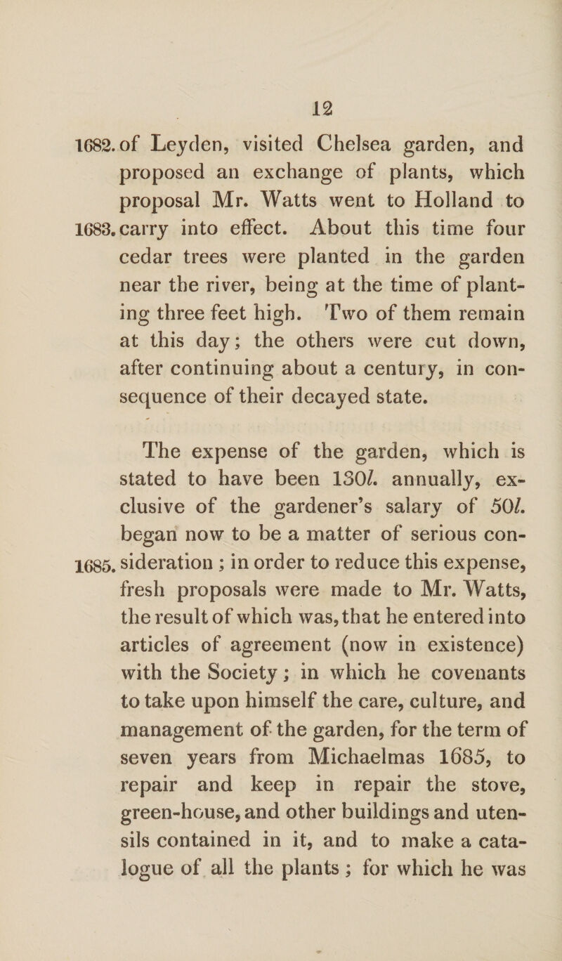 1682. of Leyden, visited Chelsea garden, and proposed an exchange of plants, which proposal Mr. Watts went to Holland to 1683. carry into effect. About this time four cedar trees were planted in the garden near the river, being at the time of plant¬ ing three feet high. Two of them remain at this day; the others were cut down, after continuing about a century, in con¬ sequence of their decayed state. The expense of the garden, which is stated to have been 130/. annually, ex¬ clusive of the gardener’s salary of 50/. began now to be a matter of serious con- 1685. sideration ; in order to reduce this expense, fresh proposals were made to Mr. Watts, the result of which was, that he entered into articles of agreement (now in existence) with the Society; in which he covenants to take upon himself the care, culture, and management of the garden, for the term of seven years from Michaelmas 1685, to repair and keep in repair the stove, green-house, and other buildings and uten¬ sils contained in it, and to make a cata¬ logue of all the plants; for which he was