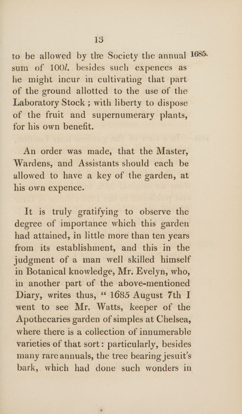 to be allowed by tire Society the annual sum of 100/. besides such expences as he might incur in cultivating that part of the ground allotted to the use of the Laboratory Stock ; with liberty to dispose of the fruit and supernumerary plants, for his own benefit. An order was made, that the Master, Wardens, and Assistants should each be allowed to have a key of the garden, at his own expence. It is truly gratifying to observe the degree of importance which this garden had attained, in little more than ten years from its establishment, and this in the judgment of a man well skilled himself in Botanical knowledge, Mr. Evelyn, who, in another part of the above-mentioned Diary, writes thus, “ 1685 August 7th I went to see Mr. Watts, keeper of the Apothecaries garden of simples at Chelsea, where there is a collection of innumerable varieties of that sort: particularly, besides many rare annuals, the tree bearing jesuit's bark, which had done such wonders in