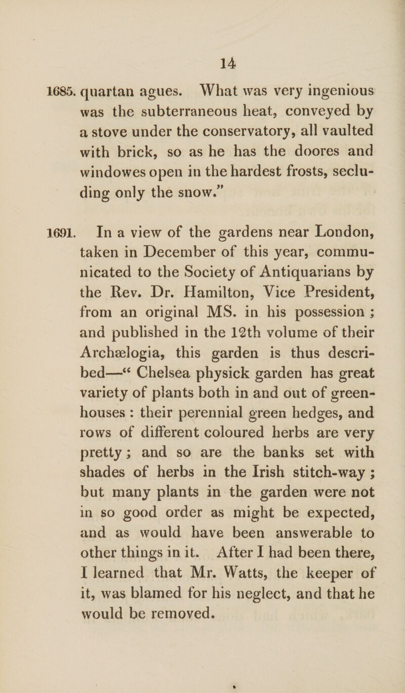 1685. quartan agues. What was very ingenious was the subterraneous heat, conveyed by a stove under the conservatory, all vaulted with brick, so as he has the doores and windowesopen in the hardest frosts, seclu¬ ding only the snow/' 1691. In a view of the gardens near London, taken in December of this year, commu¬ nicated to the Society of Antiquarians by the Rev. Dr. Hamilton, Vice President, from an original MS. in his possession ; and published in the 12th volume of their Archaelogia, this garden is thus descri¬ bed—“ Chelsea physick garden has great variety of plants both in and out of green¬ houses : their perennial green hedges, and rows of different coloured herbs are very pretty; and so are the banks set with shades of herbs in the Irish stitch-way; but many plants in the garden were not in so good order as might be expected, and as would have been answerable to other things in it. After I had been there, 1 learned that Mr. Watts, the keeper of it, was blamed for his neglect, and that he would be removed.