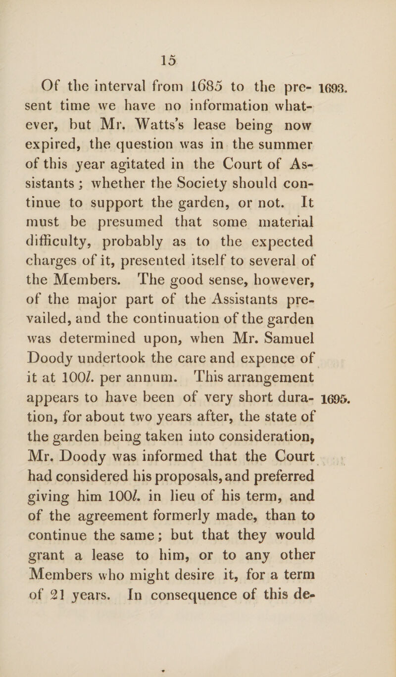 Of tlie interval from 1685 to the pre- 1693. sent time we have no information what¬ ever, but Mr. Watts’s lease being now expired, the question was in the summer of this 3'ear agitated in the Court of As¬ sistants ; whether the Society should con¬ tinue to support the garden, or not. It must be presumed that some material difficulty, probably as to the expected charges of it, presented itself to several of the Members. The good sense, however, of the major part of the Assistants pre¬ vailed, and the continuation of the garden was determined upon, when Mr. Samuel Doody undertook the care and expence of it at 100/. per annum. This arrangement appears to have been of very short dura- 1695. tion, for about two years after, the state of the garden being taken into consideration, Mr. Doody was informed that the Court had considered his proposals, and preferred giving him 100/. in lieu of his term, and of the agreement formerly made, than to continue the same; but that they would grant a lease to him, or to any other Members who might desire it, for a term of 21 years. In consequence of this de-