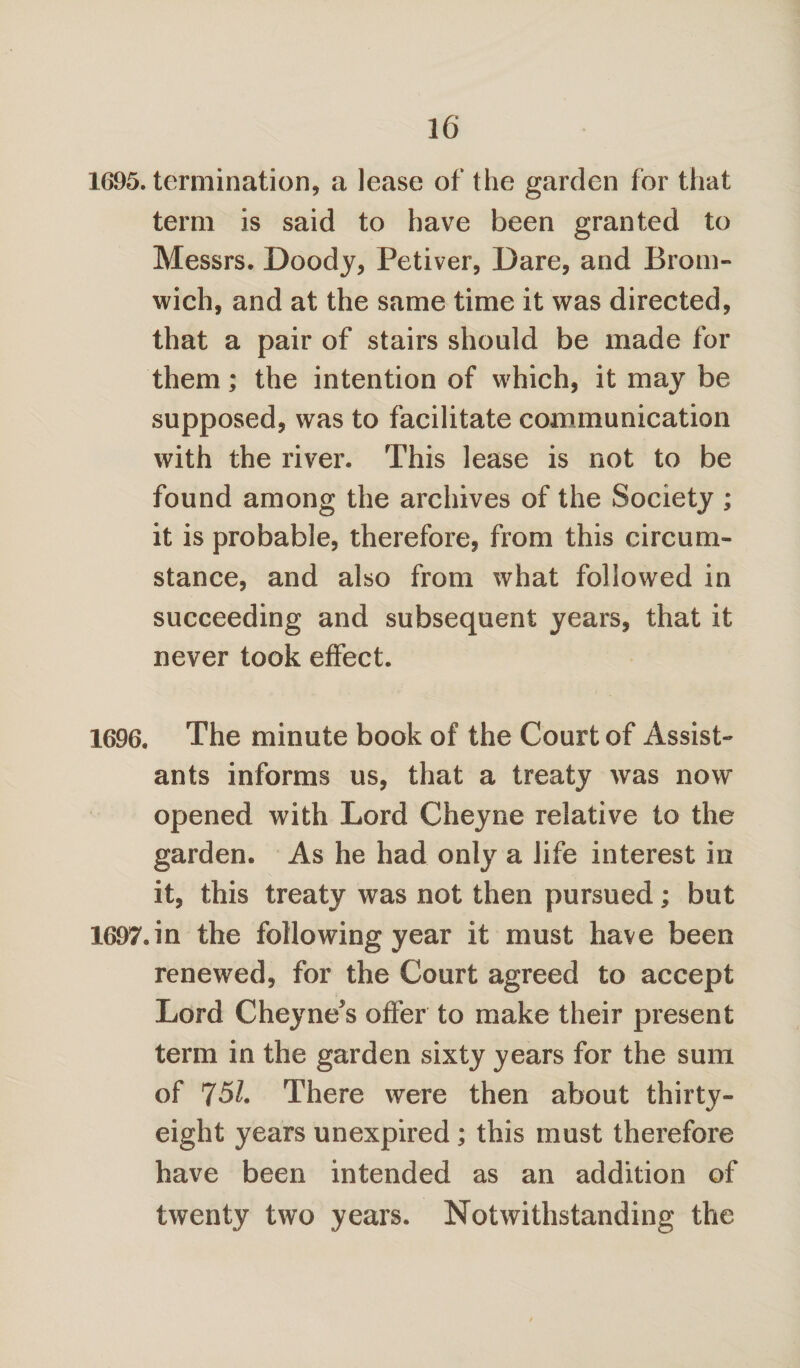 1695. termination, a lease of the garden for that term is said to have been granted to Messrs. Doody, Petiver, Dare, and Brom¬ wich, and at the same time it was directed, that a pair of stairs should be made for them; the intention of which, it may be supposed, was to facilitate communication with the river. This lease is not to be found among the archives of the Society ; it is probable, therefore, from this circum¬ stance, and also from what followed in succeeding and subsequent years, that it never took effect. 1696. The minute book of the Court of Assist¬ ants informs us, that a treaty was now opened with Lord Cheyne relative to the garden. As he had only a life interest in it, this treaty was not then pursued; but 1697.in the following year it must have been renewed, for the Court agreed to accept Lord Cheyne^s offer to make their present term in the garden sixty years for the sum of 75/. There were then about thirty- eight years unexpired ; this must therefore have been intended as an addition of twenty two years. Notwithstanding the