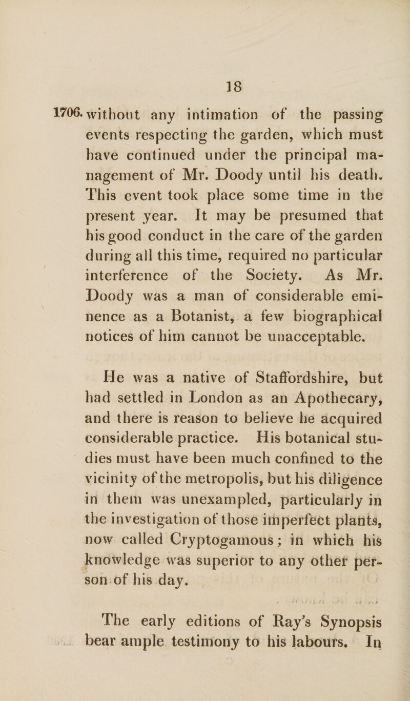 1706. without any intimation of the passing events respecting the garden, which must have continued under the principal ma¬ nagement of Mr. Doody until his death. This event took place some time in the present year. It may be presumed that his good conduct in the care of the garden during all this time, required no particular interference of the Society. As Mr. Doody was a man of considerable emi¬ nence as a Botanist, a few biographical notices of him cannot be unacceptable. He was a native of Staffordshire, but had settled in London as an Apothecary, and there is reason to believe he acquired considerable practice. His botanical stu¬ dies must have been much confined to the vicinity of the metropolis, but his diligence in them was unexampled, particularly in the investigation of those imperfect plants, now called Cryptogamous; in which his knowledge was superior to any other per¬ son of his day. .< * 'i • f' i a (i 1 1 V 1 i S* P The early editions of Ray s Synopsis bear ample testimony to his labours. In