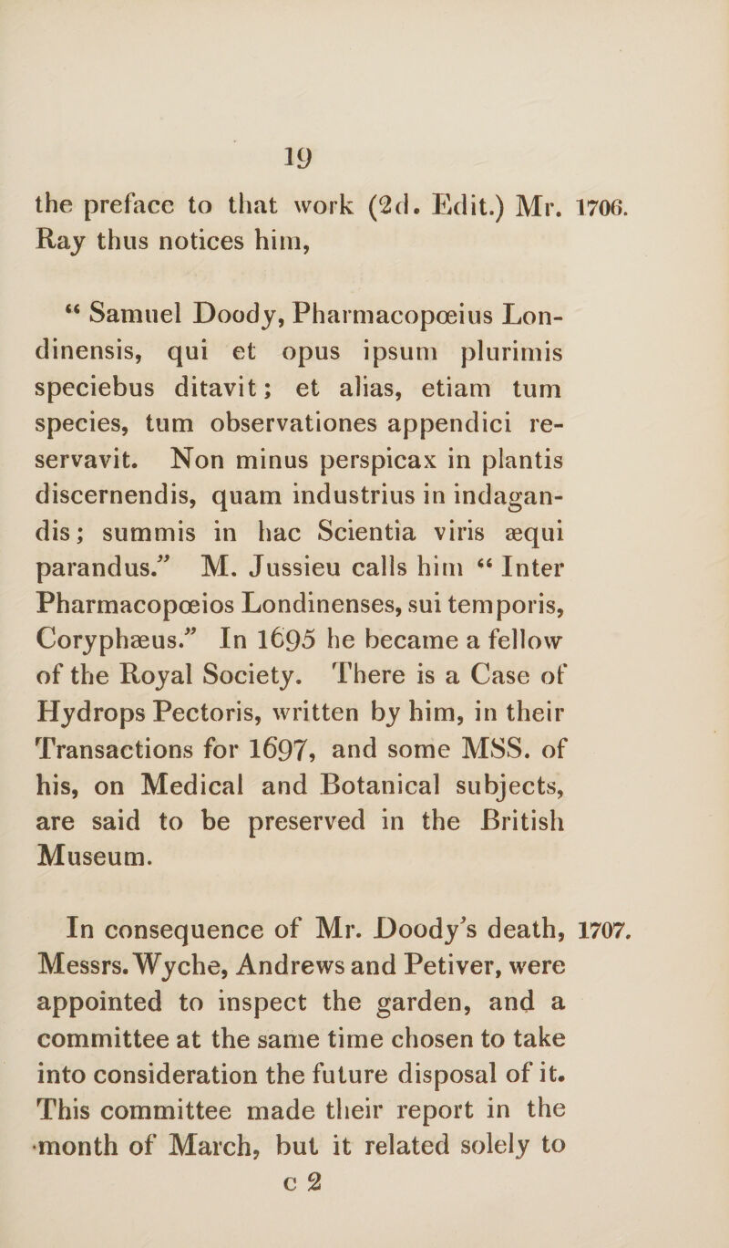 the preface to that work (2ch Edit.) Mr. 1706. Ray thus notices him, “ Samuel Doody, Pharmacopceius Lon- dinensis, qui et opus ipsum plurimis speciebus ditavit; et alias, etiam turn species, turn observationes appendici re- servavit. Non minus perspicax in plantis discernendis, quam industrius in indagan- dis; summis in hac Scientia viris aequi parandus/' M. Jussieu calls him 64 Inter Pharmacopoeios Londinenses, sui temporis, Coryphaeus/' In 1695 he became a fellow of the Royal Society. There is a Case of Hydrops Pectoris, written by him, in their Transactions for 1697, and some MSS. of his, on Medical and Botanical subjects, are said to be preserved in the British Museum. In consequence of Mr. Doody's death, 1707. Messrs. Wyche, Andrews and Petiver, were appointed to inspect the garden, and a committee at the same time chosen to take into consideration the future disposal of it. This committee made their report in the •month of March, but it related solely to e 2