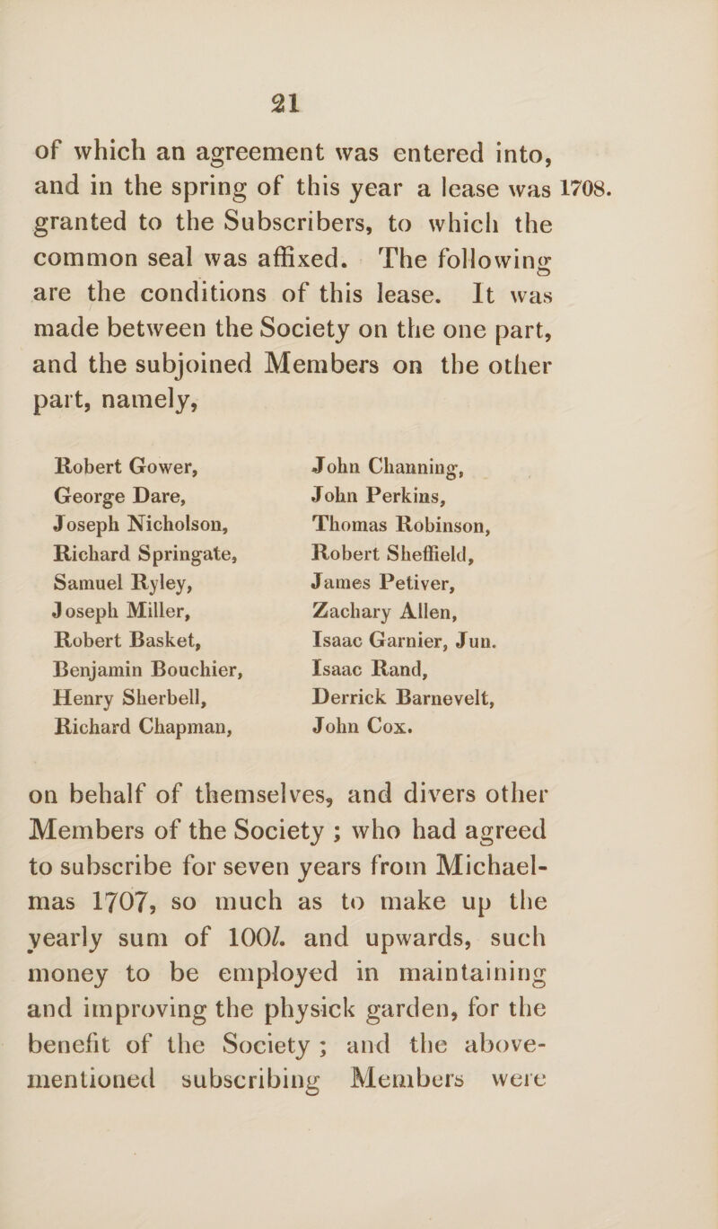 of which an agreement was entered into, and in the spring of this year a lease was 1708. granted to the Subscribers, to which the common seal was affixed. The following are the conditions of this lease. It was made between the Society on the one part, and the subjoined Members on the other part, namely, Robert Gower, George Dare, Joseph Nicholson, Richard Springate, Samuel Ryley, Joseph Miller, Robert Basket, Benjamin Bouchier, Henry Sherbell, Richard Chapman, John Channing, John Perkins, Thomas Robinson, Robert Sheffield, James Petiver, Zachary Allen, Isaac Gamier, Jun. Isaac Rand, Derrick Barnevelt, John Cox. on behalf of themselves, and divers other Members of the Society ; who had agreed to subscribe for seven years from Michael¬ mas 1707? so much as to make up the yearly sum of 100/. and upwards, such money to be employed in maintaining and improving the physick garden, for the benefit of the Society ; and the above- mentioned subscribing Members were