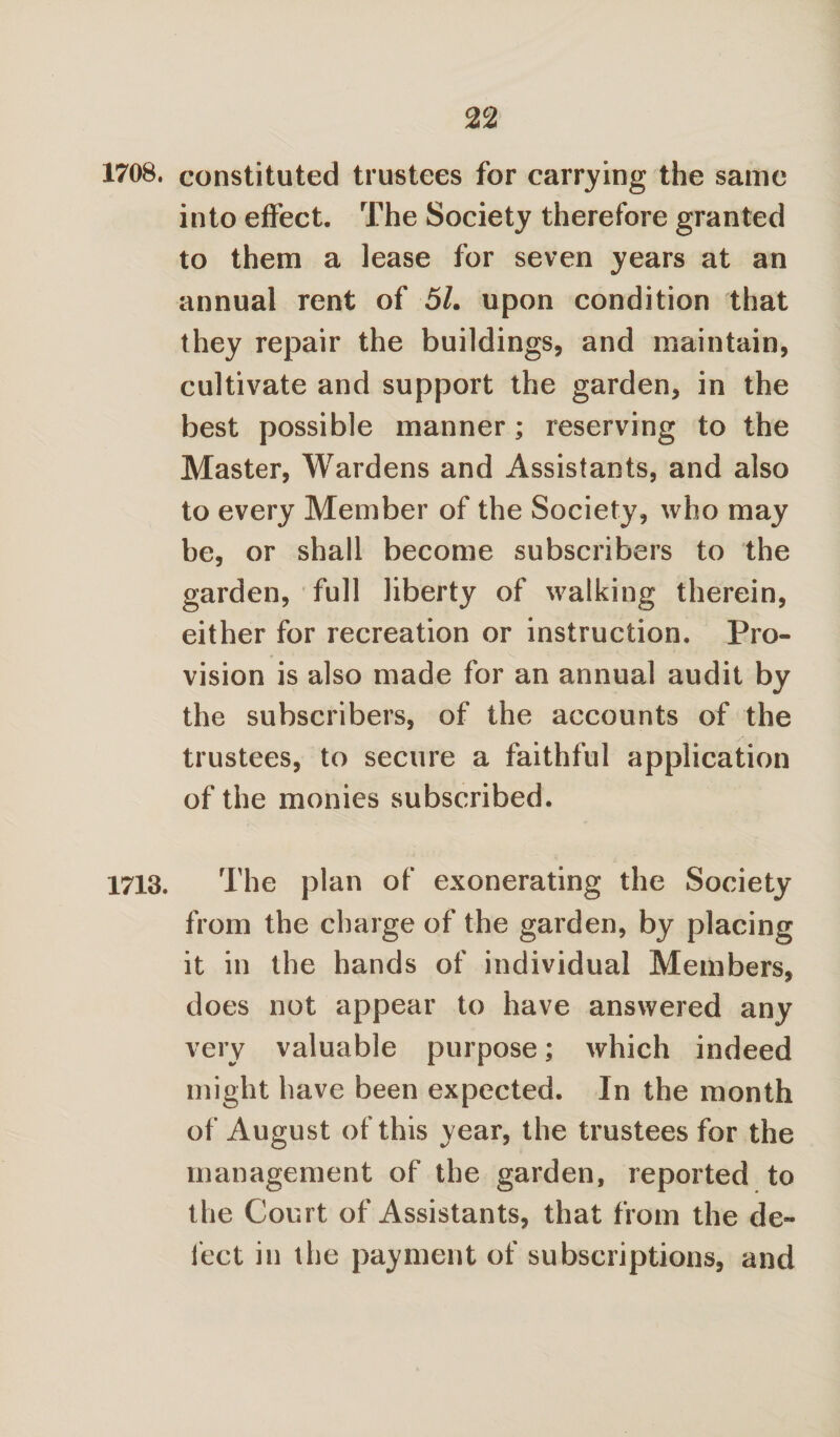 1708. constituted trustees for carrying the same into effect. The Society therefore granted to them a lease for seven years at an annual rent of 51. upon condition that they repair the buildings, and maintain, cultivate and support the garden, in the best possible manner; reserving to the Master, Wardens and Assistants, and also to every Member of the Society, who may be, or shall become subscribers to the garden, full liberty of walking therein, either for recreation or instruction. Pro¬ vision is also made for an annual audit by the subscribers, of the accounts of the trustees, to secure a faithful application of the monies subscribed. 1713. The plan of exonerating the Society from the charge of the garden, by placing it in the hands of individual Members, does not appear to have answered any very valuable purpose; which indeed might have been expected. In the month of August of this year, the trustees for the management of the garden, reported to the Court of Assistants, that from the de¬ fect in the payment of subscriptions, and