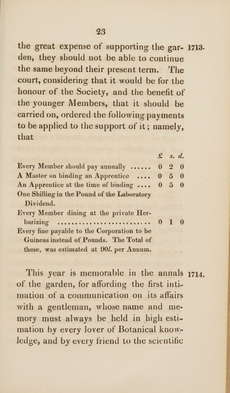 the great expense of supporting the gar- 1713. den, they should not be able to continue the same beyond their present term. The court, considering that it would be for the honour of the Society, and the benefit of the younger Members, that it should be carried on, ordered the following payments to be applied to the support of it; namely, that £ d. Every Member should pay annually ...... 0 2 0 A Master on binding an Apprentice .... 0 5 0 An Apprentice at the time of binding .... 0 5 0 One Shilling in the Pound of the Laboratory Dividend. Every Member dining at the private Her- barizing .. 0 1 0 Every fine payable to the Corporation to be Guineas instead of Pounds. The Total of these, was estimated at 90/. per Annum. This year is memorable in the annals 1714. of the garden, for affording the first inti¬ mation of a communication on its affairs with a gentleman, whose name and me¬ mory must always be held in high esti¬ mation by every lover of Botanical know¬ ledge, and by every friend to the scientific